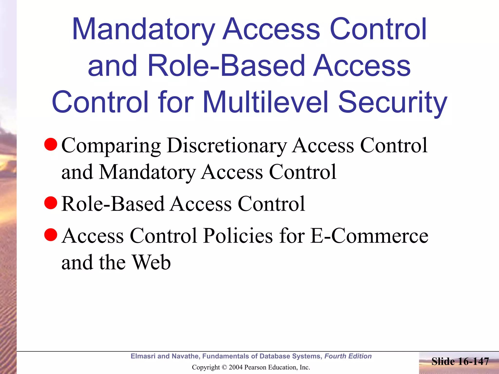 Elmasri and Navathe, Fundamentals of Database Systems, Fourth Edition
Copyright © 2004 Pearson Education, Inc.
Slide 16-147
Mandatory Access Control
and Role-Based Access
Control for Multilevel Security
Comparing Discretionary Access Control
and Mandatory Access Control
Role-Based Access Control
Access Control Policies for E-Commerce
and the Web
 