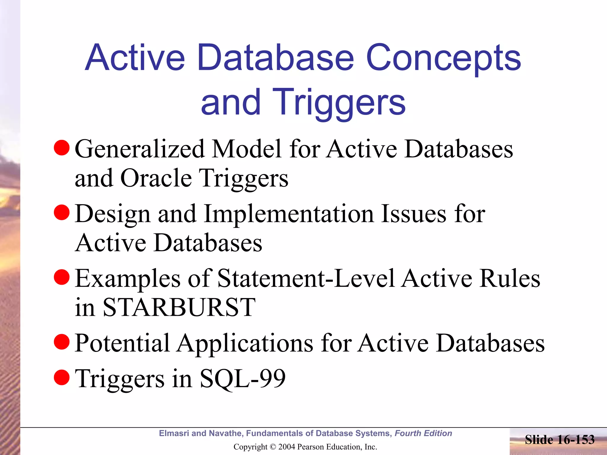 Elmasri and Navathe, Fundamentals of Database Systems, Fourth Edition
Copyright © 2004 Pearson Education, Inc.
Slide 16-153
Active Database Concepts
and Triggers
Generalized Model for Active Databases
and Oracle Triggers
Design and Implementation Issues for
Active Databases
Examples of Statement-Level Active Rules
in STARBURST
Potential Applications for Active Databases
Triggers in SQL-99
 