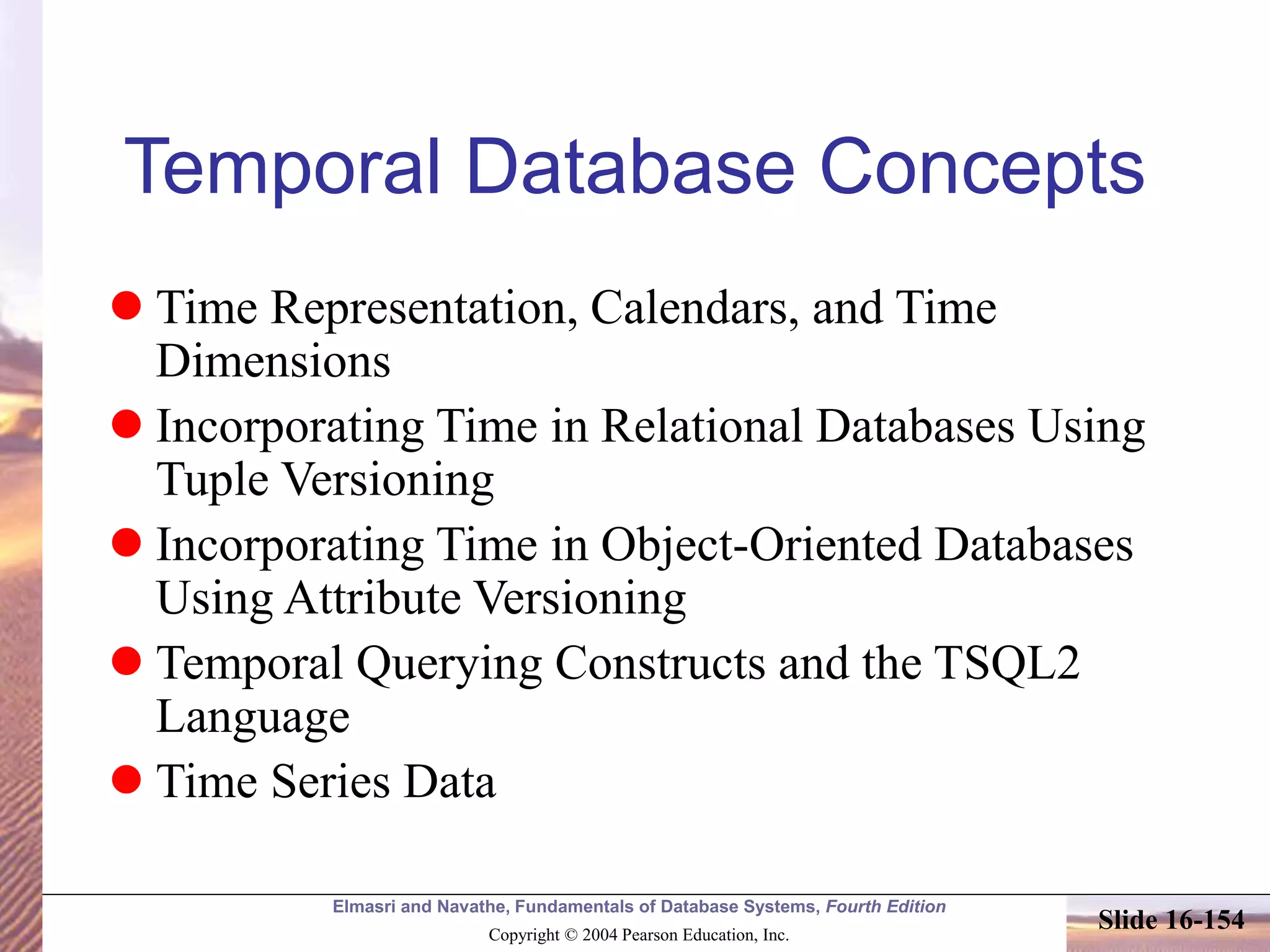 Elmasri and Navathe, Fundamentals of Database Systems, Fourth Edition
Copyright © 2004 Pearson Education, Inc.
Slide 16-154
Temporal Database Concepts
 Time Representation, Calendars, and Time
Dimensions
 Incorporating Time in Relational Databases Using
Tuple Versioning
 Incorporating Time in Object-Oriented Databases
Using Attribute Versioning
 Temporal Querying Constructs and the TSQL2
Language
 Time Series Data
 