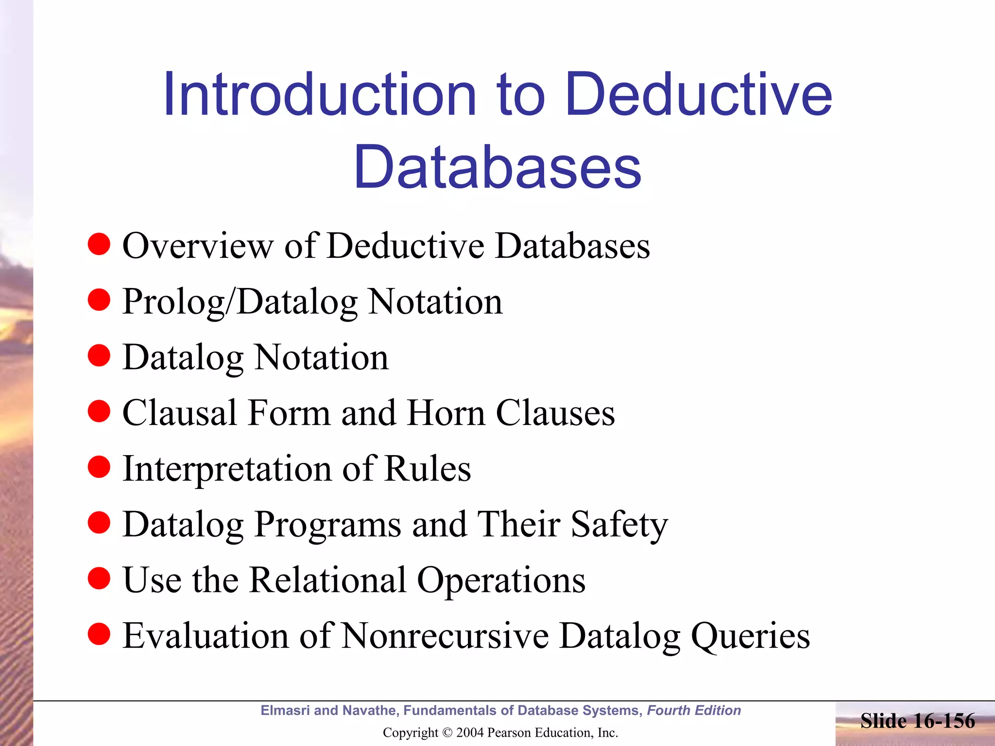 Elmasri and Navathe, Fundamentals of Database Systems, Fourth Edition
Copyright © 2004 Pearson Education, Inc.
Slide 16-156
Introduction to Deductive
Databases
 Overview of Deductive Databases
 Prolog/Datalog Notation
 Datalog Notation
 Clausal Form and Horn Clauses
 Interpretation of Rules
 Datalog Programs and Their Safety
 Use the Relational Operations
 Evaluation of Nonrecursive Datalog Queries
 