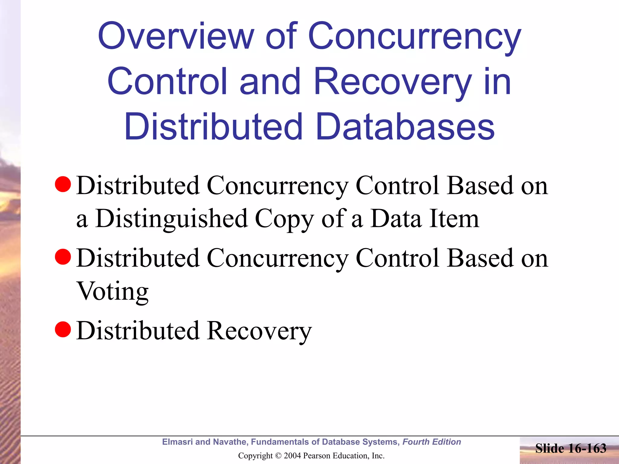 Elmasri and Navathe, Fundamentals of Database Systems, Fourth Edition
Copyright © 2004 Pearson Education, Inc.
Slide 16-163
Overview of Concurrency
Control and Recovery in
Distributed Databases
Distributed Concurrency Control Based on
a Distinguished Copy of a Data Item
Distributed Concurrency Control Based on
Voting
Distributed Recovery
 