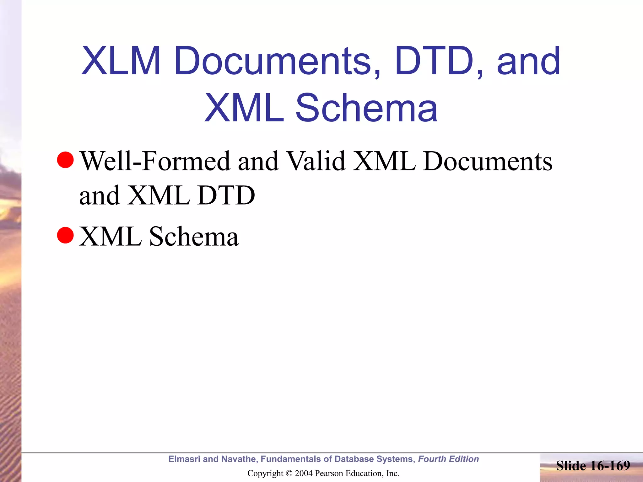Elmasri and Navathe, Fundamentals of Database Systems, Fourth Edition
Copyright © 2004 Pearson Education, Inc.
Slide 16-169
XLM Documents, DTD, and
XML Schema
Well-Formed and Valid XML Documents
and XML DTD
XML Schema
 