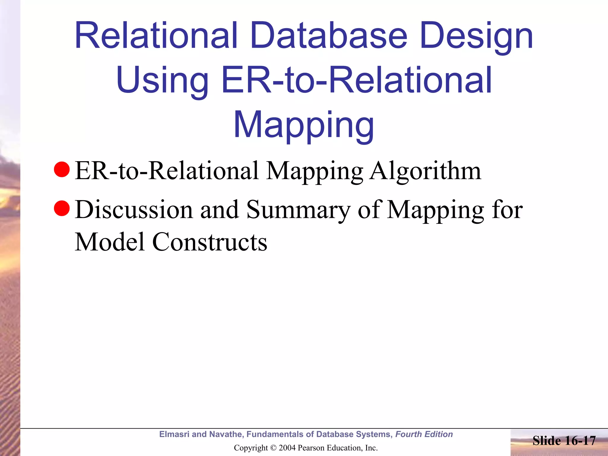 Elmasri and Navathe, Fundamentals of Database Systems, Fourth Edition
Copyright © 2004 Pearson Education, Inc.
Slide 16-17
Relational Database Design
Using ER-to-Relational
Mapping
ER-to-Relational Mapping Algorithm
Discussion and Summary of Mapping for
Model Constructs
 