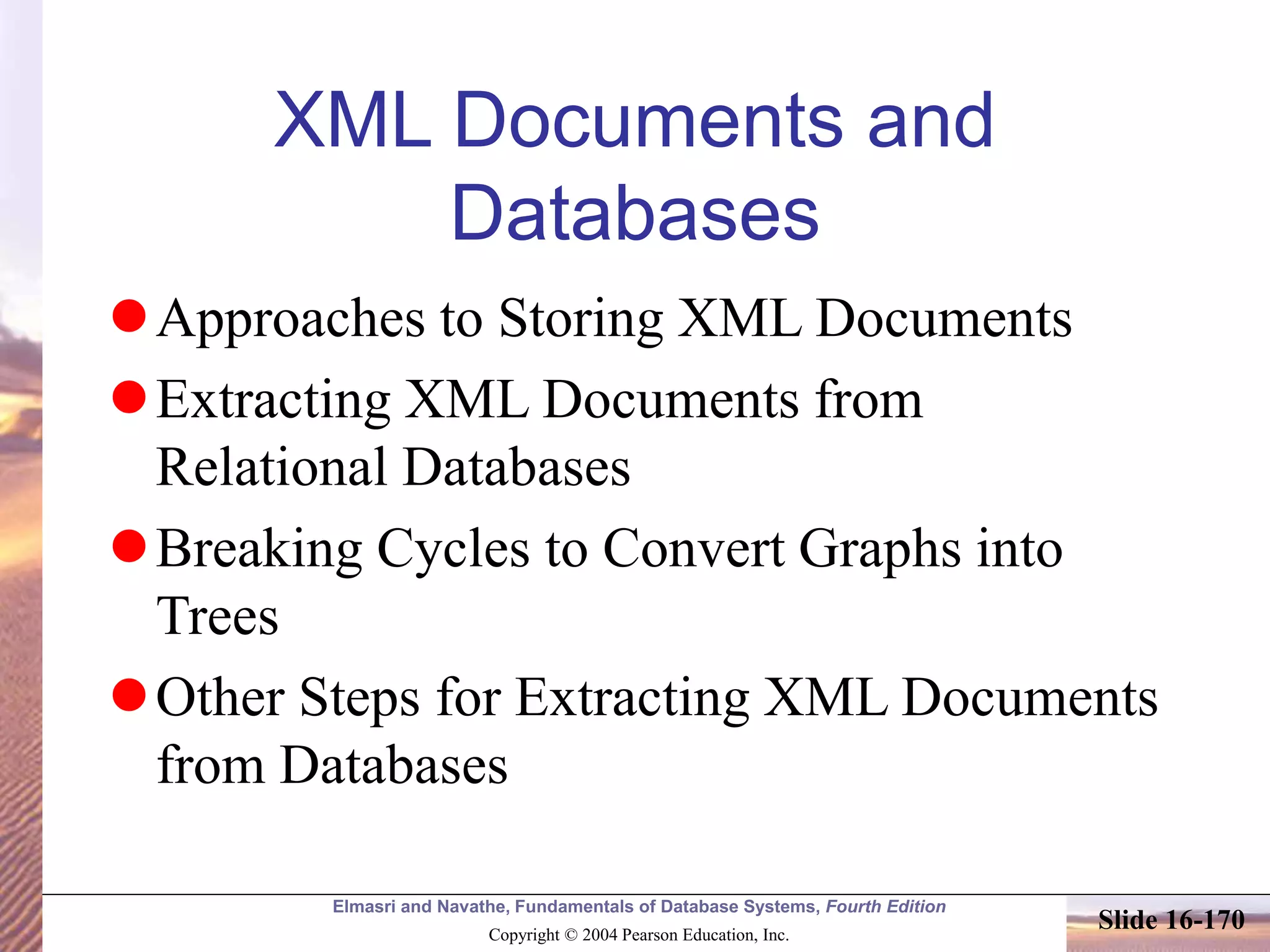 Elmasri and Navathe, Fundamentals of Database Systems, Fourth Edition
Copyright © 2004 Pearson Education, Inc.
Slide 16-170
XML Documents and
Databases
Approaches to Storing XML Documents
Extracting XML Documents from
Relational Databases
Breaking Cycles to Convert Graphs into
Trees
Other Steps for Extracting XML Documents
from Databases
 