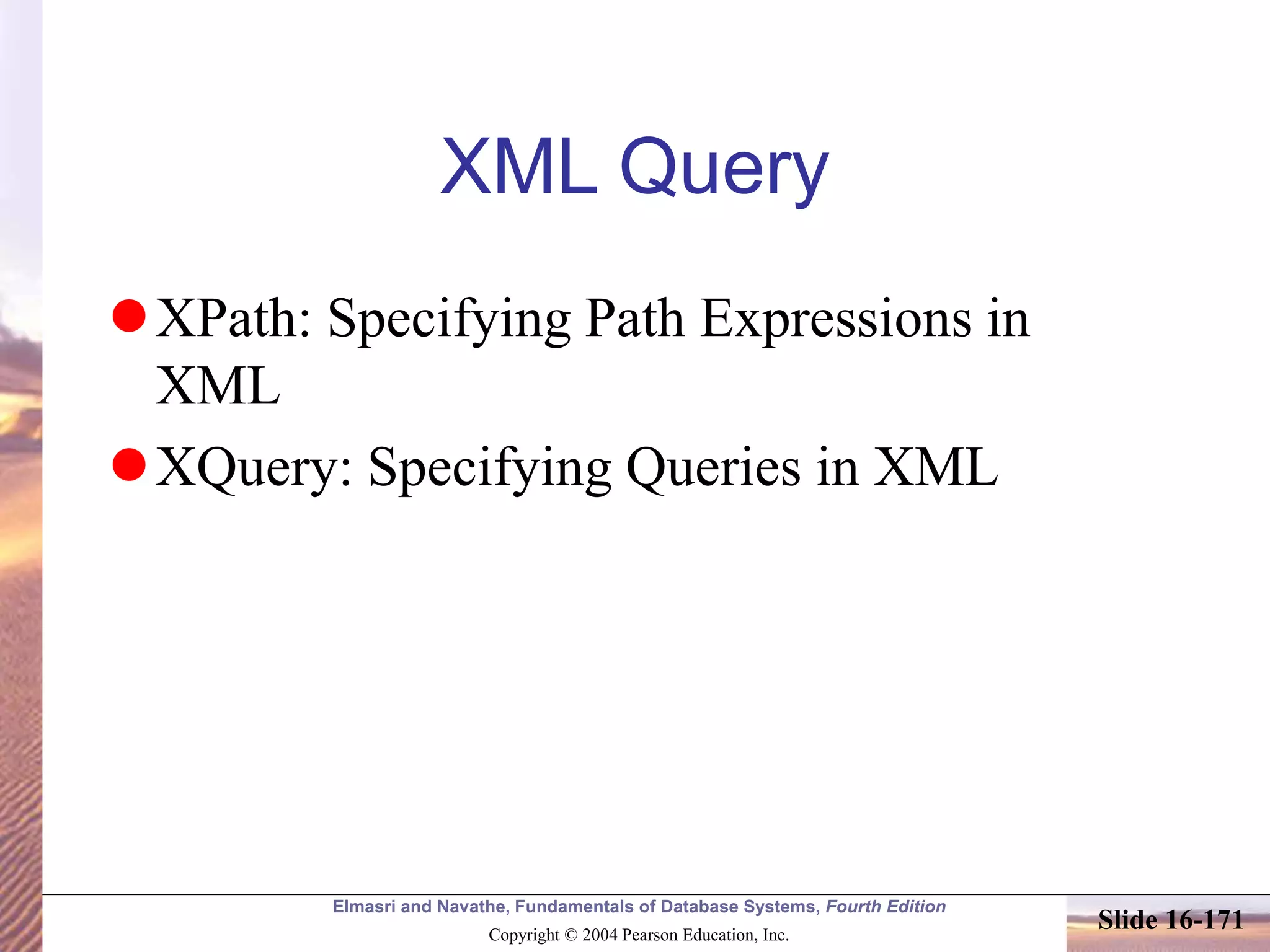 Elmasri and Navathe, Fundamentals of Database Systems, Fourth Edition
Copyright © 2004 Pearson Education, Inc.
Slide 16-171
XML Query
XPath: Specifying Path Expressions in
XML
XQuery: Specifying Queries in XML
 