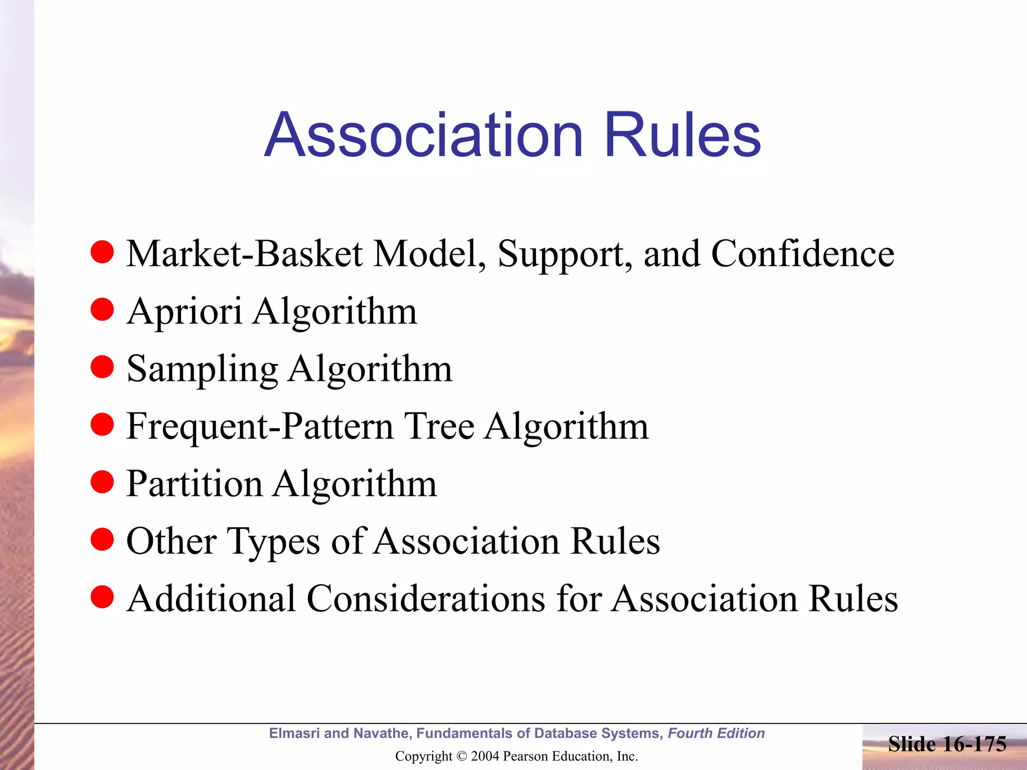 Elmasri and Navathe, Fundamentals of Database Systems, Fourth Edition
Copyright © 2004 Pearson Education, Inc.
Slide 16-175
Association Rules
 Market-Basket Model, Support, and Confidence
 Apriori Algorithm
 Sampling Algorithm
 Frequent-Pattern Tree Algorithm
 Partition Algorithm
 Other Types of Association Rules
 Additional Considerations for Association Rules
 