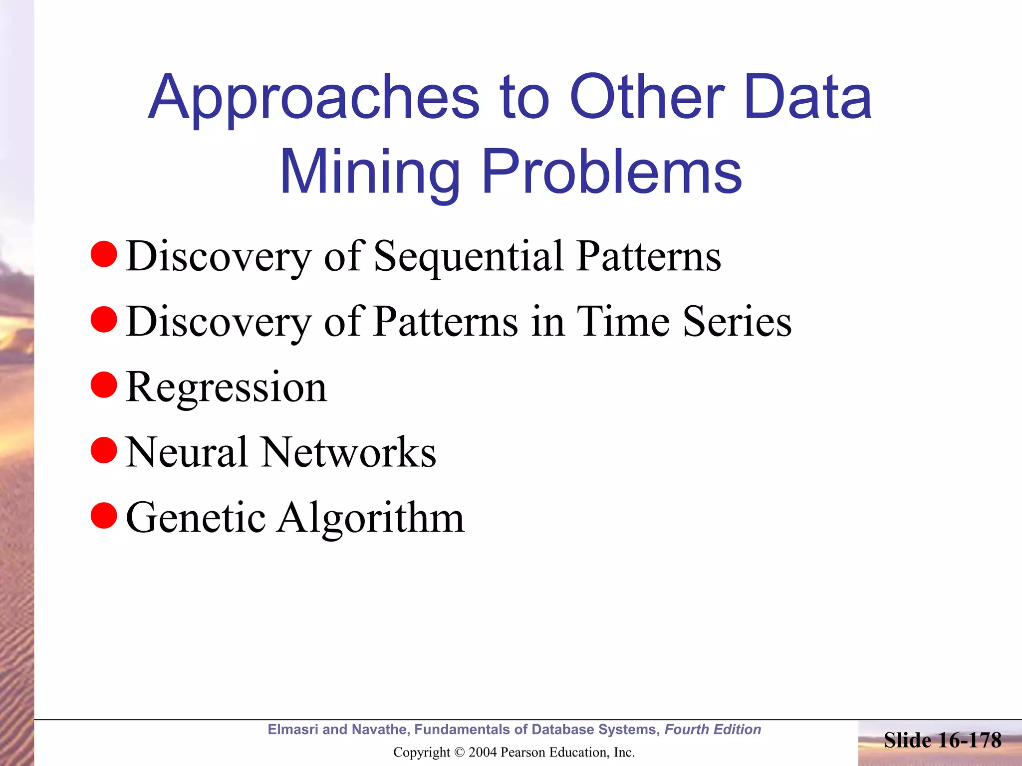 Elmasri and Navathe, Fundamentals of Database Systems, Fourth Edition
Copyright © 2004 Pearson Education, Inc.
Slide 16-178
Approaches to Other Data
Mining Problems
Discovery of Sequential Patterns
Discovery of Patterns in Time Series
Regression
Neural Networks
Genetic Algorithm
 