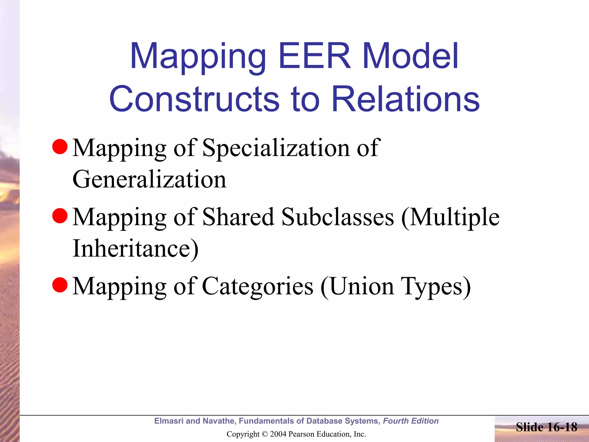 Elmasri and Navathe, Fundamentals of Database Systems, Fourth Edition
Copyright © 2004 Pearson Education, Inc.
Slide 16-18
Mapping EER Model
Constructs to Relations
Mapping of Specialization of
Generalization
Mapping of Shared Subclasses (Multiple
Inheritance)
Mapping of Categories (Union Types)
 