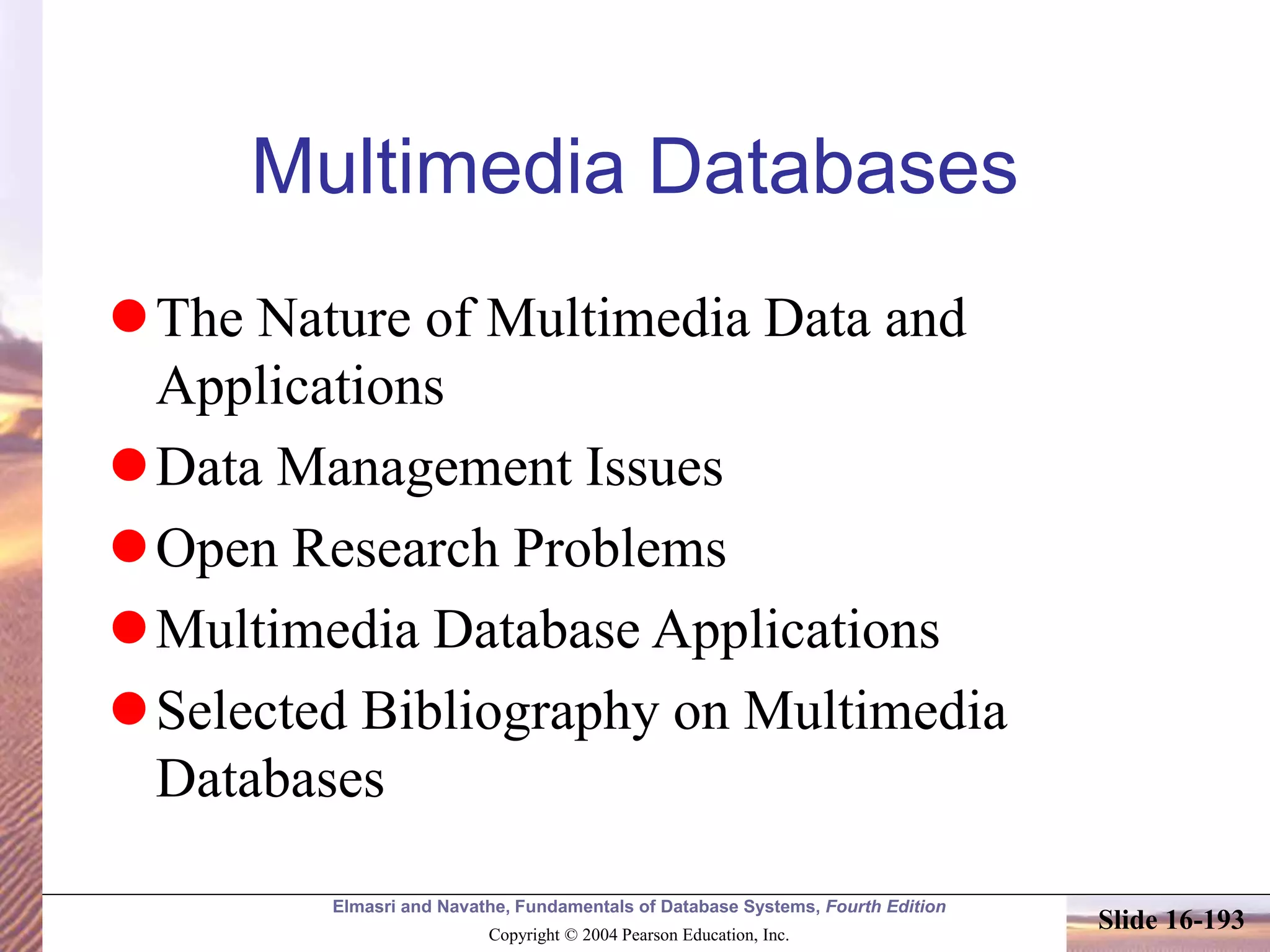 Elmasri and Navathe, Fundamentals of Database Systems, Fourth Edition
Copyright © 2004 Pearson Education, Inc.
Slide 16-193
Multimedia Databases
The Nature of Multimedia Data and
Applications
Data Management Issues
Open Research Problems
Multimedia Database Applications
Selected Bibliography on Multimedia
Databases
 