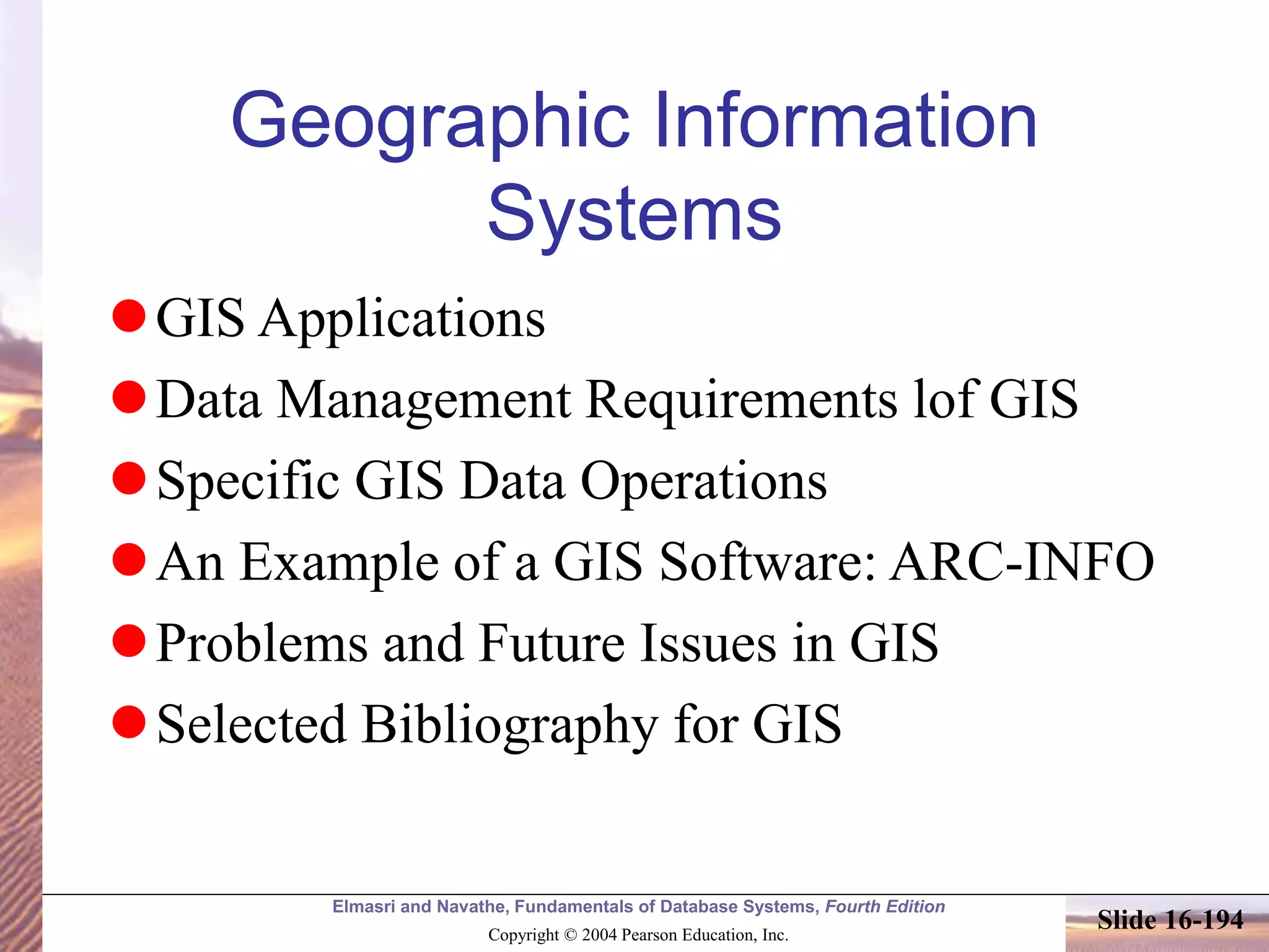 Elmasri and Navathe, Fundamentals of Database Systems, Fourth Edition
Copyright © 2004 Pearson Education, Inc.
Slide 16-194
Geographic Information
Systems
GIS Applications
Data Management Requirements lof GIS
Specific GIS Data Operations
An Example of a GIS Software: ARC-INFO
Problems and Future Issues in GIS
Selected Bibliography for GIS
 