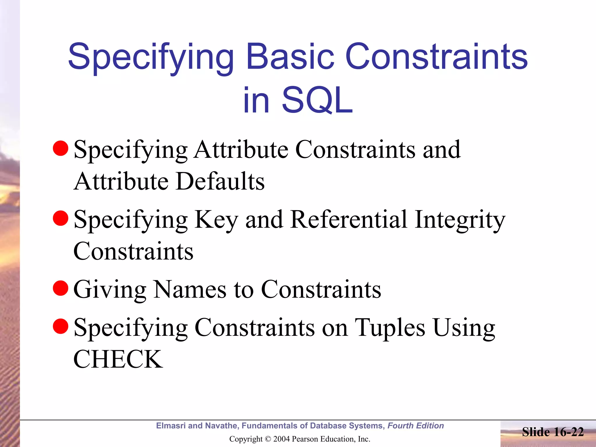 Elmasri and Navathe, Fundamentals of Database Systems, Fourth Edition
Copyright © 2004 Pearson Education, Inc.
Slide 16-22
Specifying Basic Constraints
in SQL
Specifying Attribute Constraints and
Attribute Defaults
Specifying Key and Referential Integrity
Constraints
Giving Names to Constraints
Specifying Constraints on Tuples Using
CHECK
 