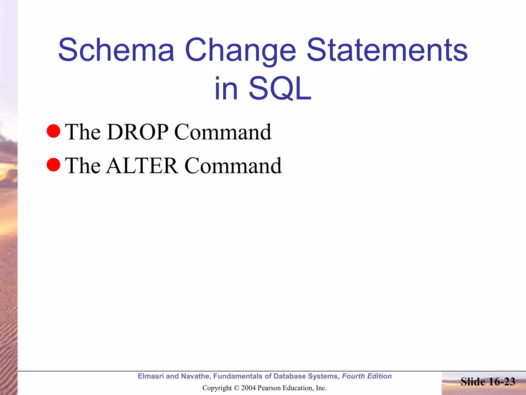 Elmasri and Navathe, Fundamentals of Database Systems, Fourth Edition
Copyright © 2004 Pearson Education, Inc.
Slide 16-23
Schema Change Statements
in SQL
The DROP Command
The ALTER Command
 
