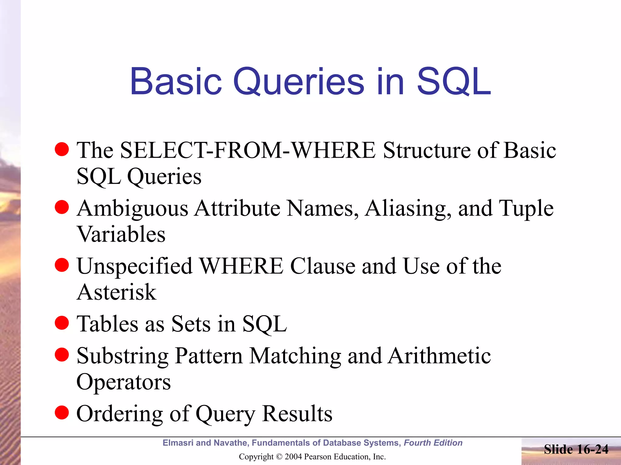 Elmasri and Navathe, Fundamentals of Database Systems, Fourth Edition
Copyright © 2004 Pearson Education, Inc.
Slide 16-24
Basic Queries in SQL
 The SELECT-FROM-WHERE Structure of Basic
SQL Queries
 Ambiguous Attribute Names, Aliasing, and Tuple
Variables
 Unspecified WHERE Clause and Use of the
Asterisk
 Tables as Sets in SQL
 Substring Pattern Matching and Arithmetic
Operators
 Ordering of Query Results
 
