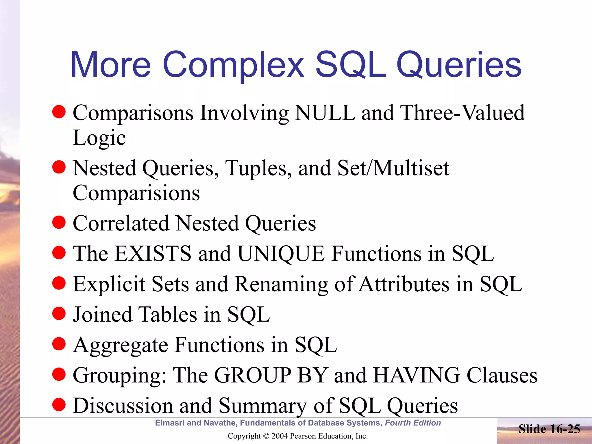 Elmasri and Navathe, Fundamentals of Database Systems, Fourth Edition
Copyright © 2004 Pearson Education, Inc.
Slide 16-25
More Complex SQL Queries
 Comparisons Involving NULL and Three-Valued
Logic
 Nested Queries, Tuples, and Set/Multiset
Comparisions
 Correlated Nested Queries
 The EXISTS and UNIQUE Functions in SQL
 Explicit Sets and Renaming of Attributes in SQL
 Joined Tables in SQL
 Aggregate Functions in SQL
 Grouping: The GROUP BY and HAVING Clauses
 Discussion and Summary of SQL Queries
 
