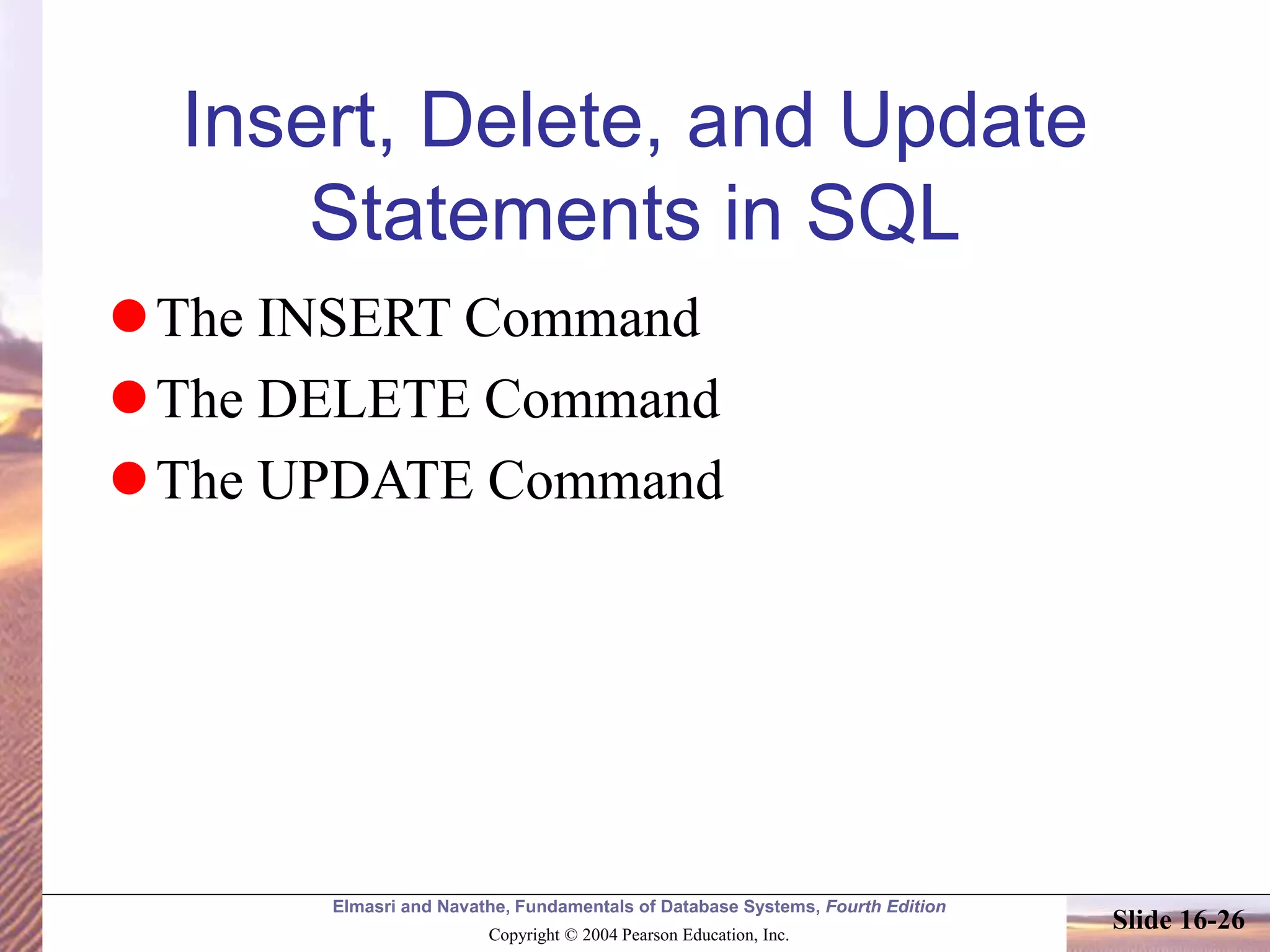 Elmasri and Navathe, Fundamentals of Database Systems, Fourth Edition
Copyright © 2004 Pearson Education, Inc.
Slide 16-26
Insert, Delete, and Update
Statements in SQL
The INSERT Command
The DELETE Command
The UPDATE Command
 