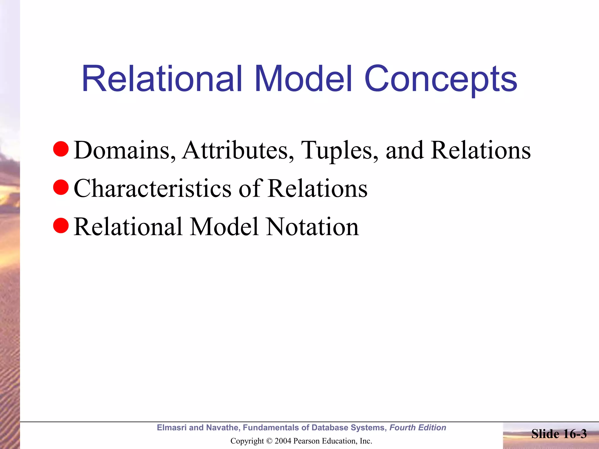 Elmasri and Navathe, Fundamentals of Database Systems, Fourth Edition
Copyright © 2004 Pearson Education, Inc.
Slide 16-3
Relational Model Concepts
Domains, Attributes, Tuples, and Relations
Characteristics of Relations
Relational Model Notation
 