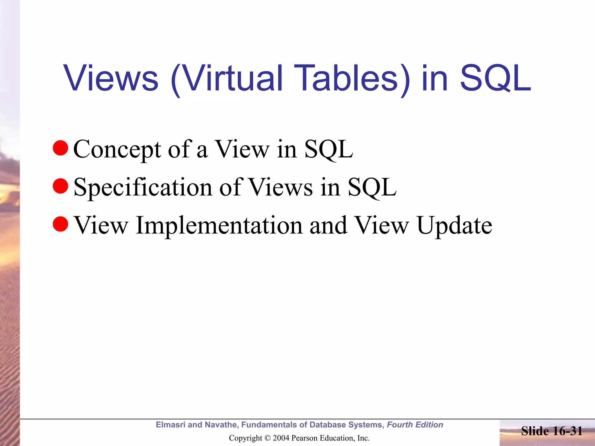Elmasri and Navathe, Fundamentals of Database Systems, Fourth Edition
Copyright © 2004 Pearson Education, Inc.
Slide 16-31
Views (Virtual Tables) in SQL
Concept of a View in SQL
Specification of Views in SQL
View Implementation and View Update
 