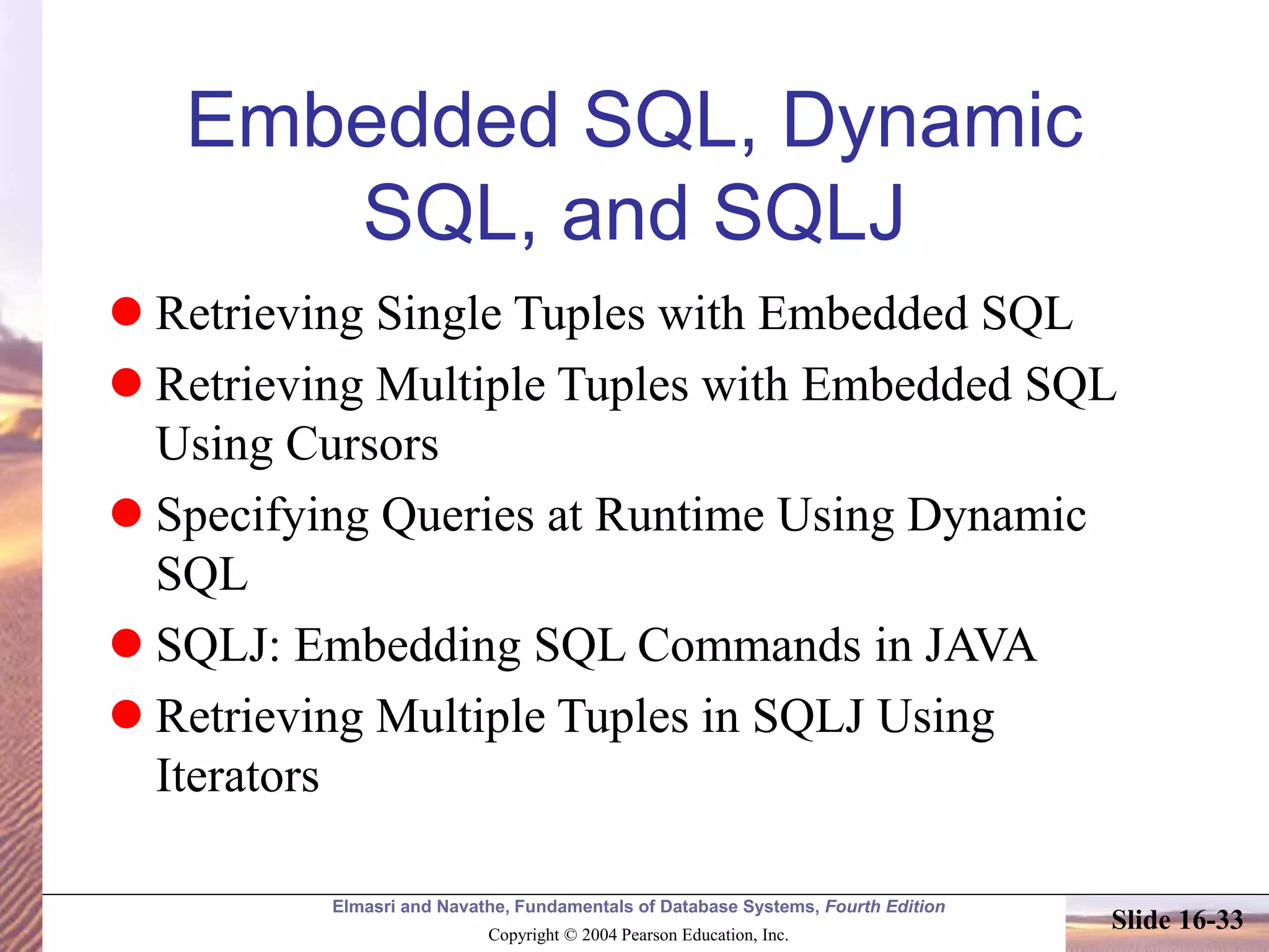 Elmasri and Navathe, Fundamentals of Database Systems, Fourth Edition
Copyright © 2004 Pearson Education, Inc.
Slide 16-33
Embedded SQL, Dynamic
SQL, and SQLJ
 Retrieving Single Tuples with Embedded SQL
 Retrieving Multiple Tuples with Embedded SQL
Using Cursors
 Specifying Queries at Runtime Using Dynamic
SQL
 SQLJ: Embedding SQL Commands in JAVA
 Retrieving Multiple Tuples in SQLJ Using
Iterators
 