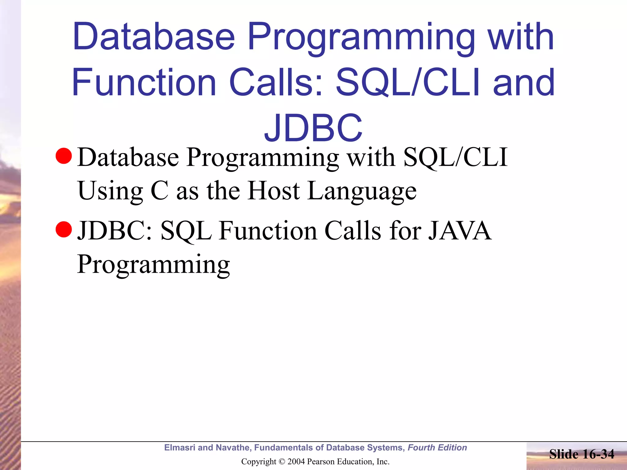 Elmasri and Navathe, Fundamentals of Database Systems, Fourth Edition
Copyright © 2004 Pearson Education, Inc.
Slide 16-34
Database Programming with
Function Calls: SQL/CLI and
JDBC
Database Programming with SQL/CLI
Using C as the Host Language
JDBC: SQL Function Calls for JAVA
Programming
 