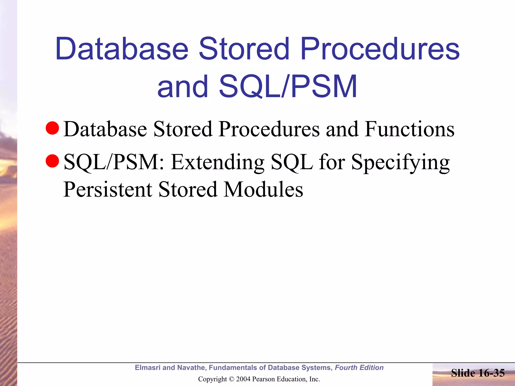 Elmasri and Navathe, Fundamentals of Database Systems, Fourth Edition
Copyright © 2004 Pearson Education, Inc.
Slide 16-35
Database Stored Procedures
and SQL/PSM
Database Stored Procedures and Functions
SQL/PSM: Extending SQL for Specifying
Persistent Stored Modules
 