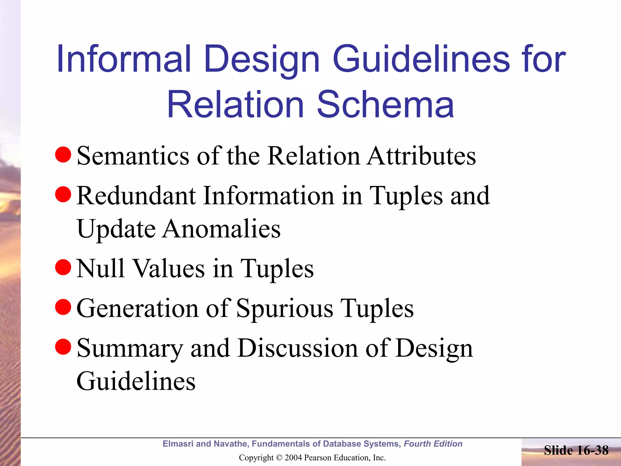 Elmasri and Navathe, Fundamentals of Database Systems, Fourth Edition
Copyright © 2004 Pearson Education, Inc.
Slide 16-38
Informal Design Guidelines for
Relation Schema
Semantics of the Relation Attributes
Redundant Information in Tuples and
Update Anomalies
Null Values in Tuples
Generation of Spurious Tuples
Summary and Discussion of Design
Guidelines
 