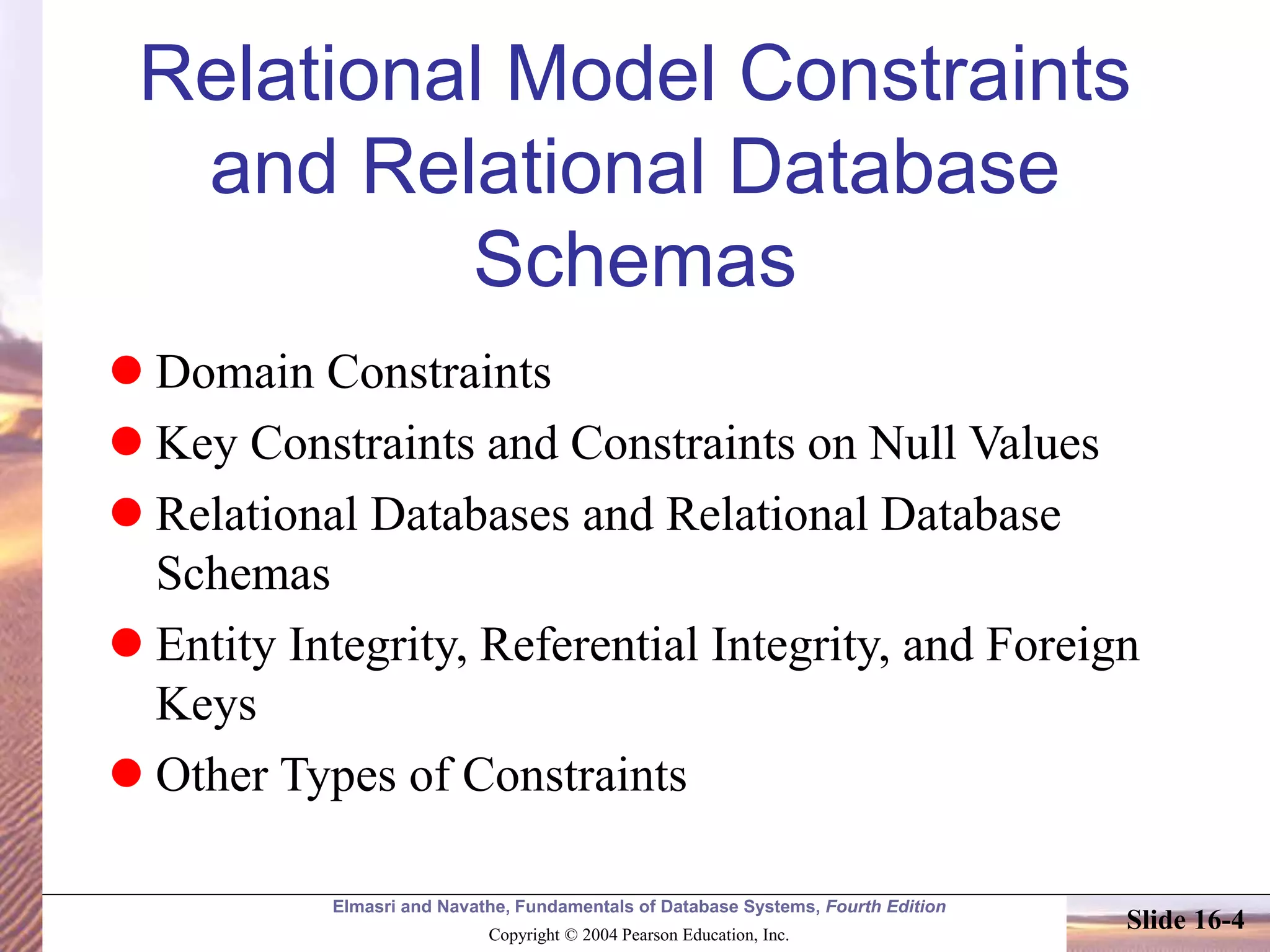 Elmasri and Navathe, Fundamentals of Database Systems, Fourth Edition
Copyright © 2004 Pearson Education, Inc.
Slide 16-4
Relational Model Constraints
and Relational Database
Schemas
 Domain Constraints
 Key Constraints and Constraints on Null Values
 Relational Databases and Relational Database
Schemas
 Entity Integrity, Referential Integrity, and Foreign
Keys
 Other Types of Constraints
 
