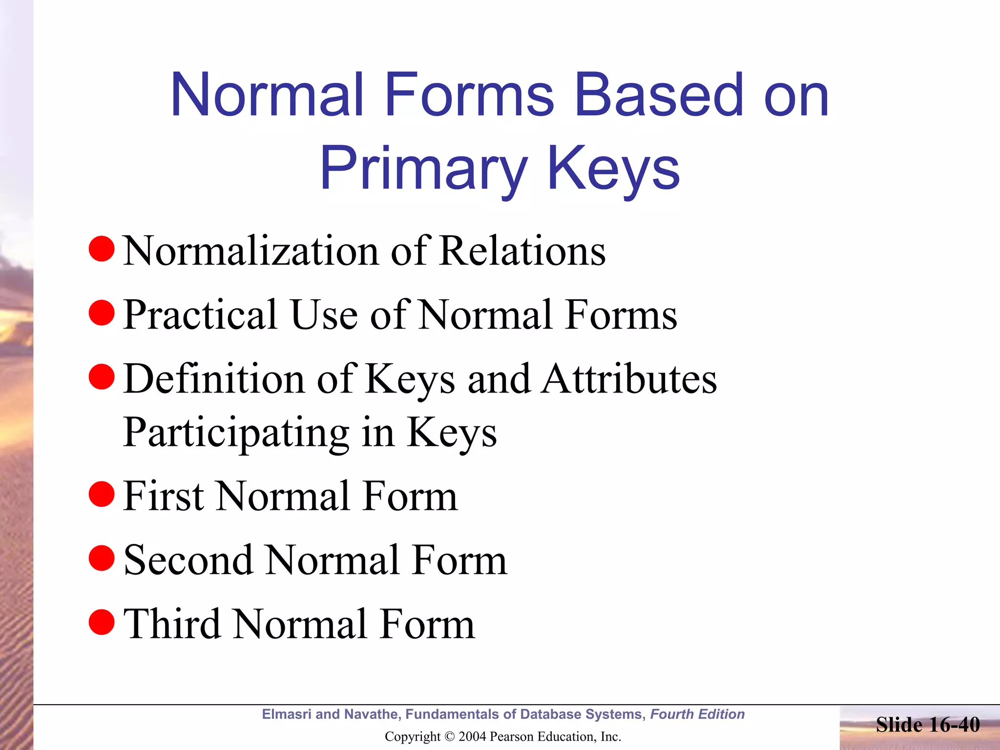 Elmasri and Navathe, Fundamentals of Database Systems, Fourth Edition
Copyright © 2004 Pearson Education, Inc.
Slide 16-40
Normal Forms Based on
Primary Keys
Normalization of Relations
Practical Use of Normal Forms
Definition of Keys and Attributes
Participating in Keys
First Normal Form
Second Normal Form
Third Normal Form
 