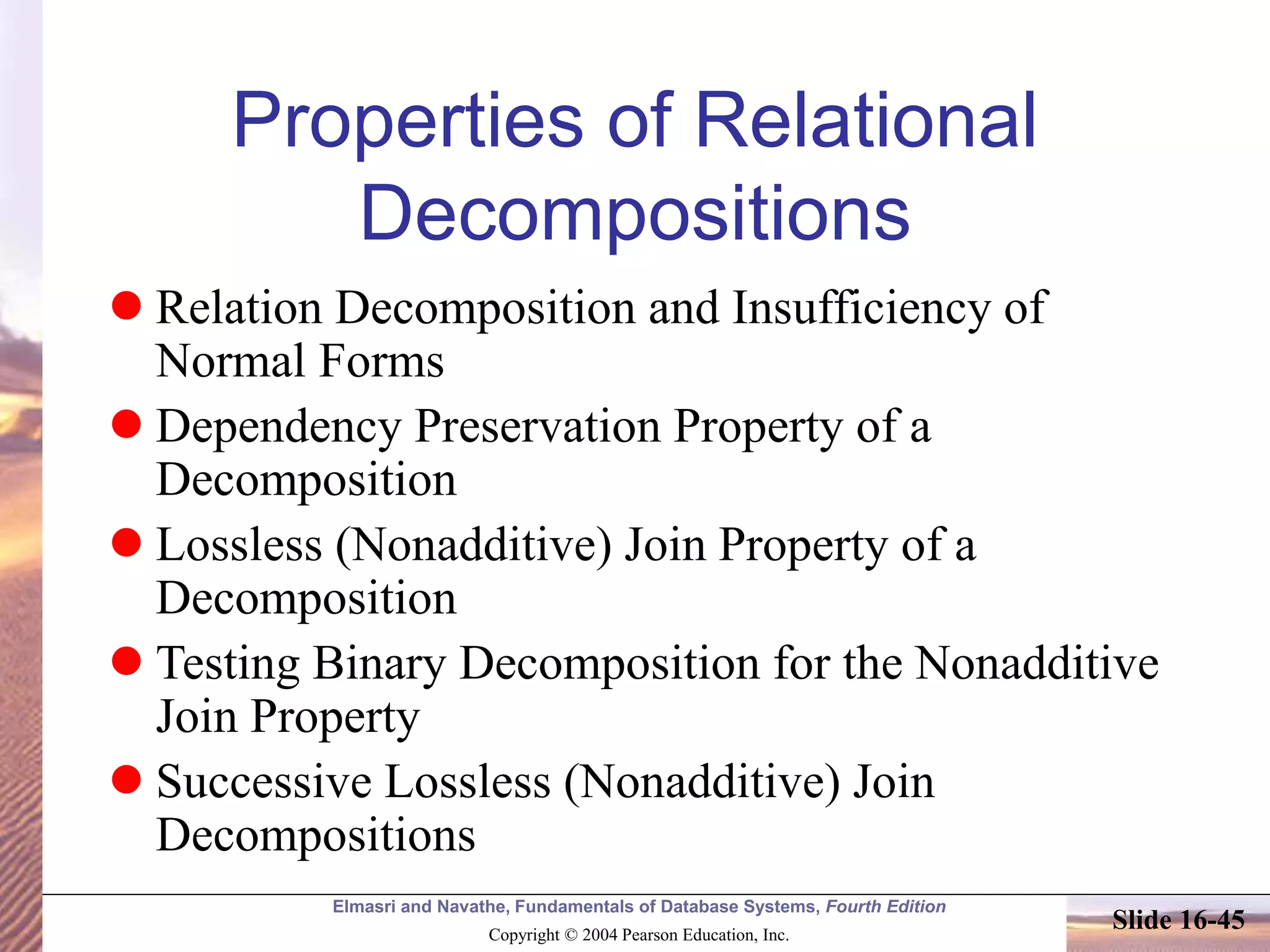 Elmasri and Navathe, Fundamentals of Database Systems, Fourth Edition
Copyright © 2004 Pearson Education, Inc.
Slide 16-45
Properties of Relational
Decompositions
 Relation Decomposition and Insufficiency of
Normal Forms
 Dependency Preservation Property of a
Decomposition
 Lossless (Nonadditive) Join Property of a
Decomposition
 Testing Binary Decomposition for the Nonadditive
Join Property
 Successive Lossless (Nonadditive) Join
Decompositions
 