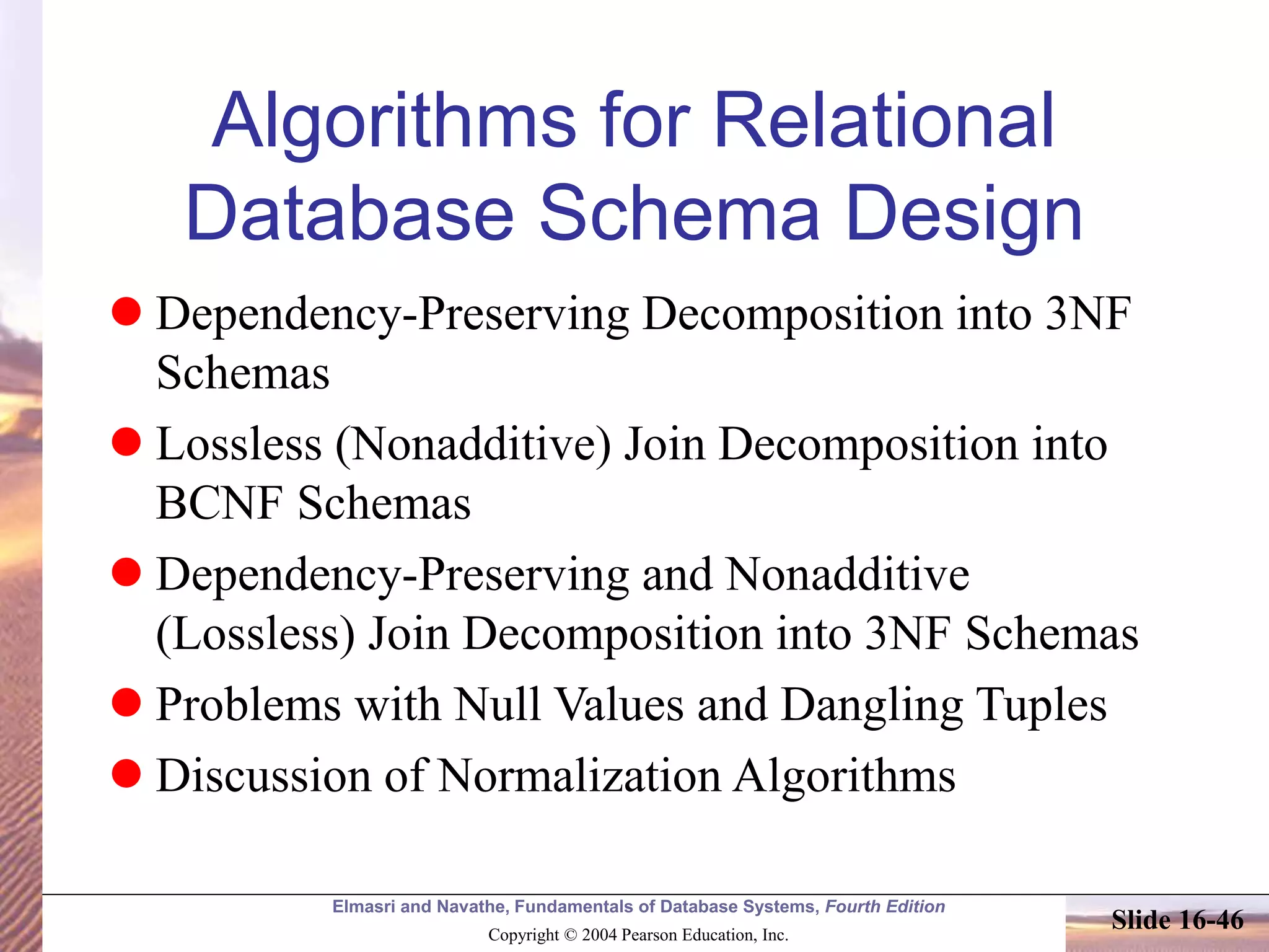 Elmasri and Navathe, Fundamentals of Database Systems, Fourth Edition
Copyright © 2004 Pearson Education, Inc.
Slide 16-46
Algorithms for Relational
Database Schema Design
 Dependency-Preserving Decomposition into 3NF
Schemas
 Lossless (Nonadditive) Join Decomposition into
BCNF Schemas
 Dependency-Preserving and Nonadditive
(Lossless) Join Decomposition into 3NF Schemas
 Problems with Null Values and Dangling Tuples
 Discussion of Normalization Algorithms
 