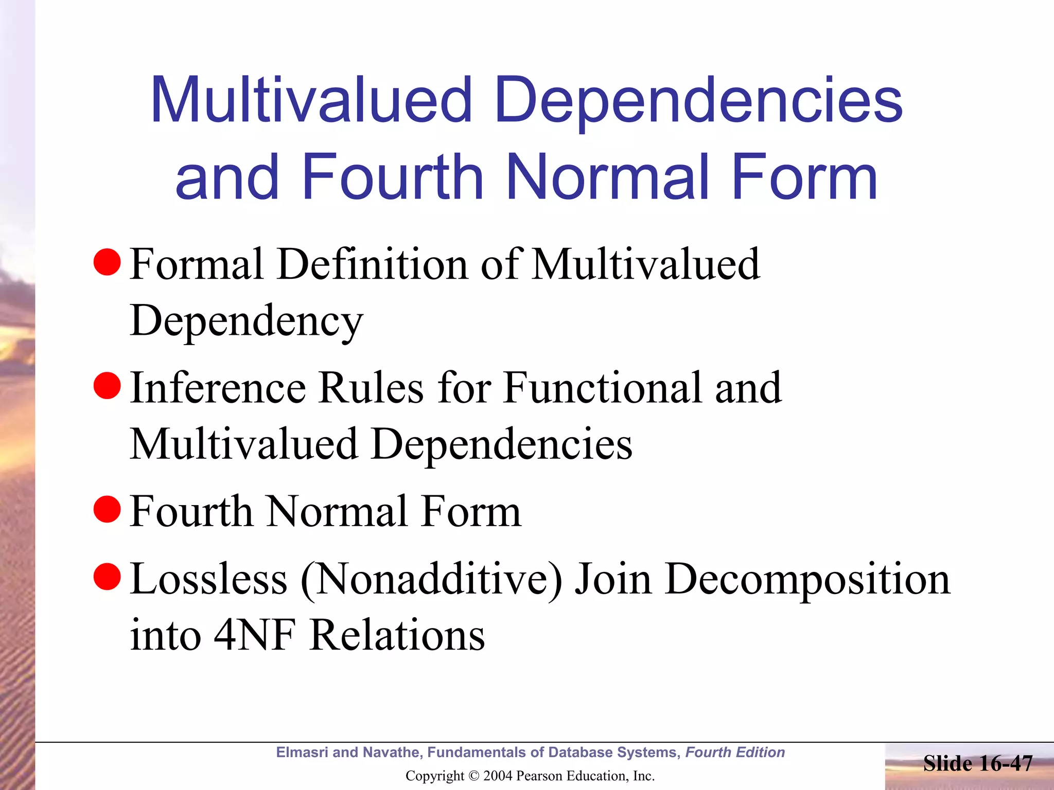 Elmasri and Navathe, Fundamentals of Database Systems, Fourth Edition
Copyright © 2004 Pearson Education, Inc.
Slide 16-47
Multivalued Dependencies
and Fourth Normal Form
Formal Definition of Multivalued
Dependency
Inference Rules for Functional and
Multivalued Dependencies
Fourth Normal Form
Lossless (Nonadditive) Join Decomposition
into 4NF Relations
 