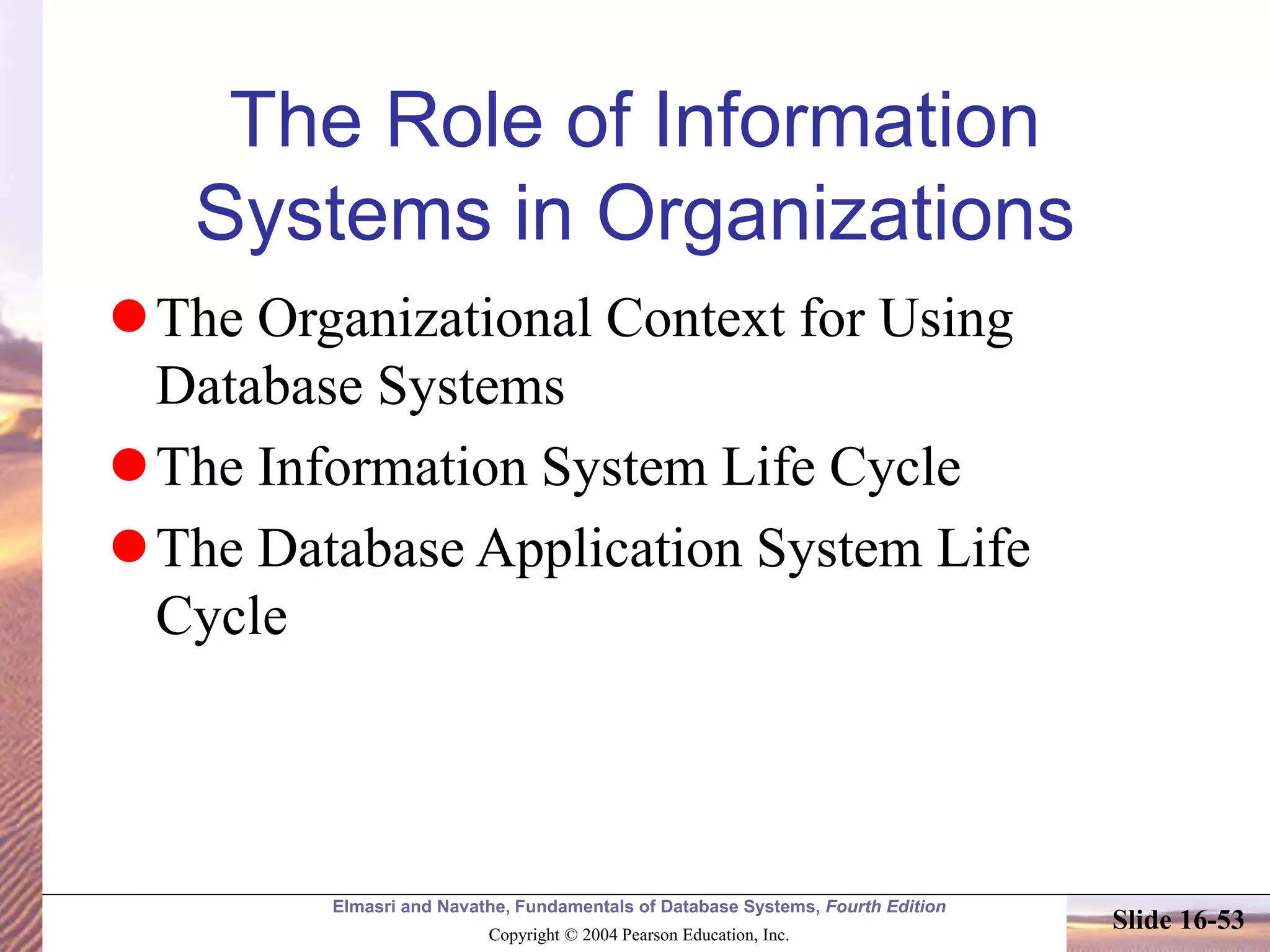 Elmasri and Navathe, Fundamentals of Database Systems, Fourth Edition
Copyright © 2004 Pearson Education, Inc.
Slide 16-53
The Role of Information
Systems in Organizations
The Organizational Context for Using
Database Systems
The Information System Life Cycle
The Database Application System Life
Cycle
 