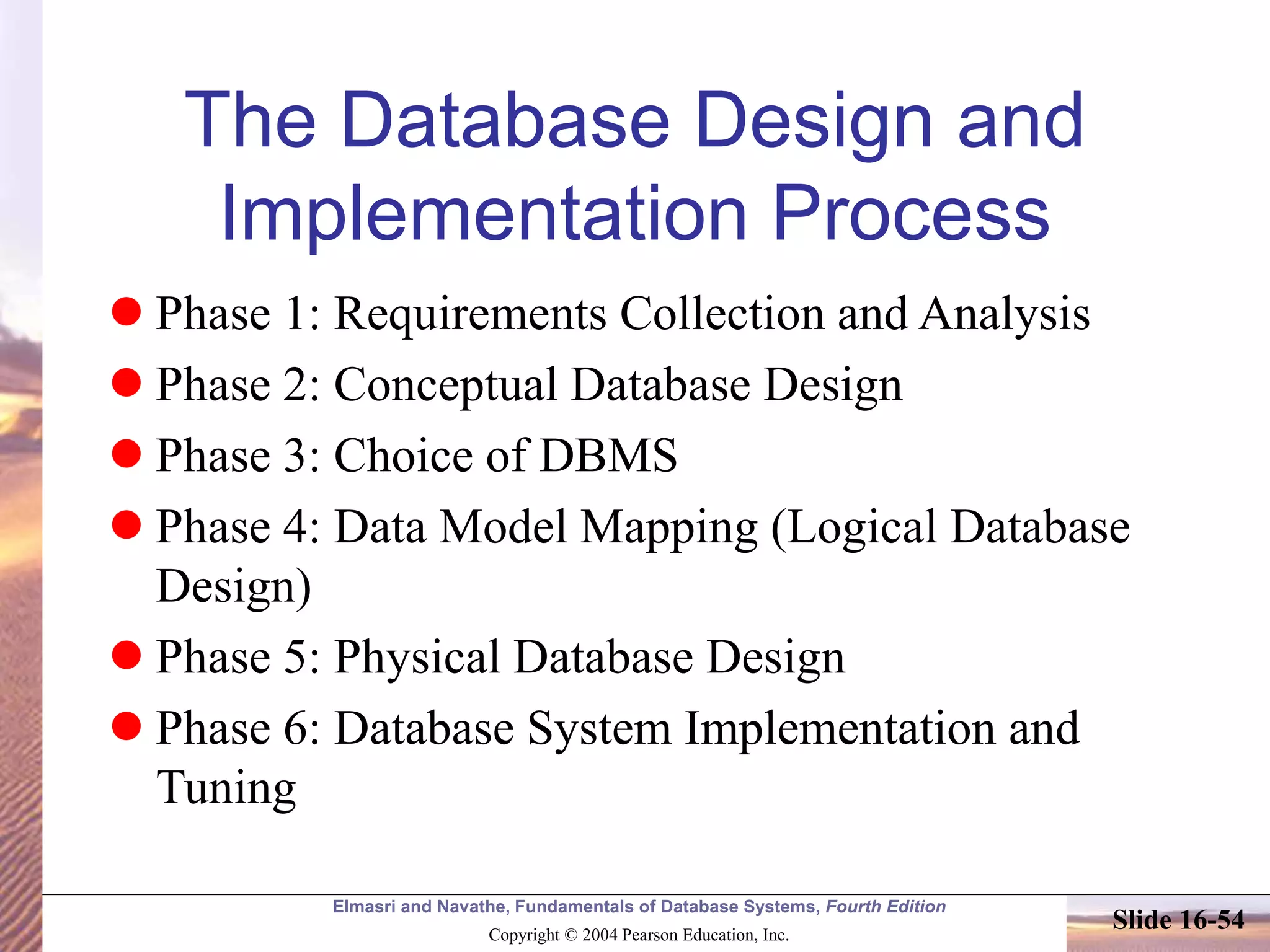 Elmasri and Navathe, Fundamentals of Database Systems, Fourth Edition
Copyright © 2004 Pearson Education, Inc.
Slide 16-54
The Database Design and
Implementation Process
 Phase 1: Requirements Collection and Analysis
 Phase 2: Conceptual Database Design
 Phase 3: Choice of DBMS
 Phase 4: Data Model Mapping (Logical Database
Design)
 Phase 5: Physical Database Design
 Phase 6: Database System Implementation and
Tuning
 