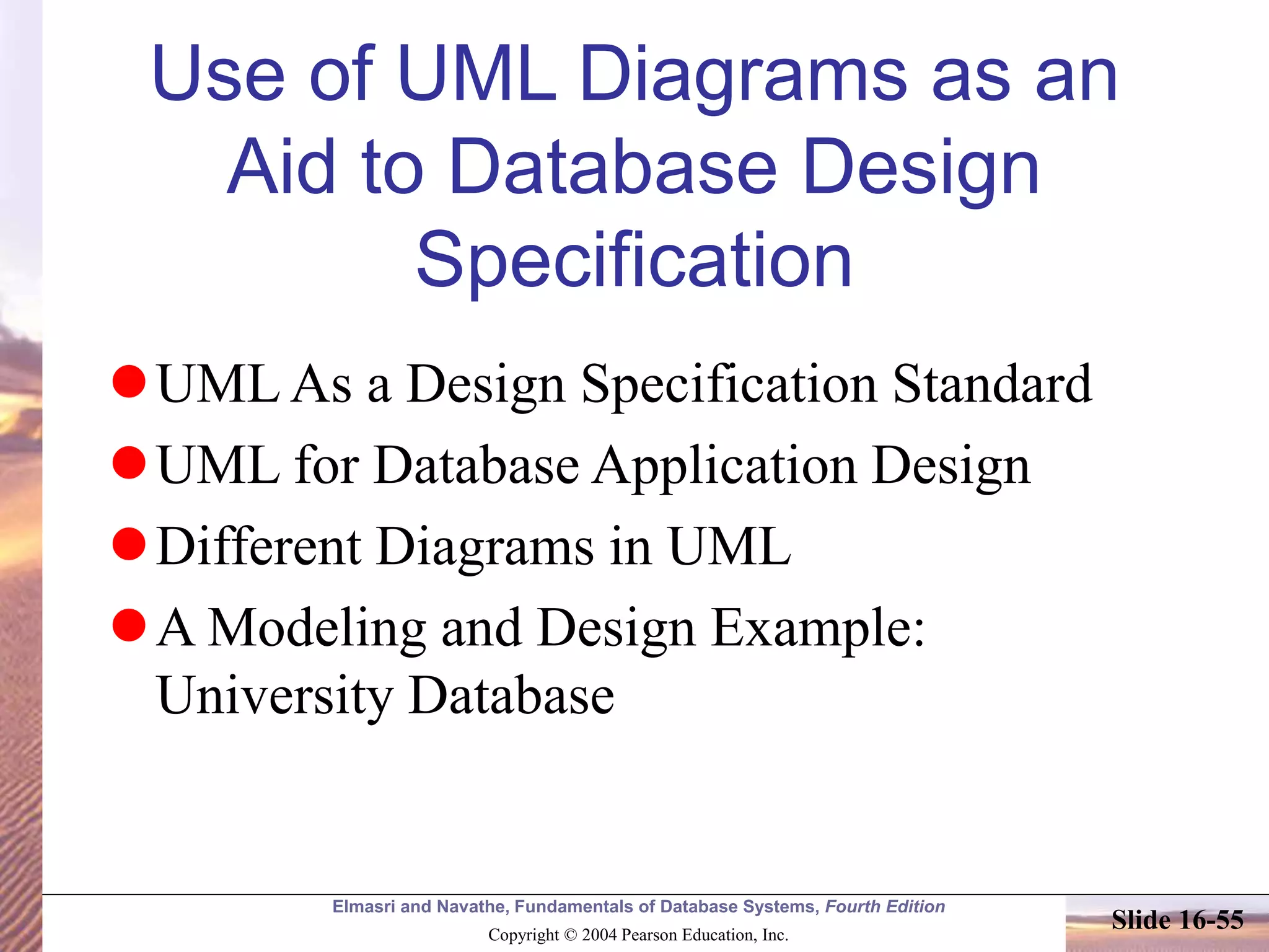 Elmasri and Navathe, Fundamentals of Database Systems, Fourth Edition
Copyright © 2004 Pearson Education, Inc.
Slide 16-55
Use of UML Diagrams as an
Aid to Database Design
Specification
UML As a Design Specification Standard
UML for Database Application Design
Different Diagrams in UML
A Modeling and Design Example:
University Database
 