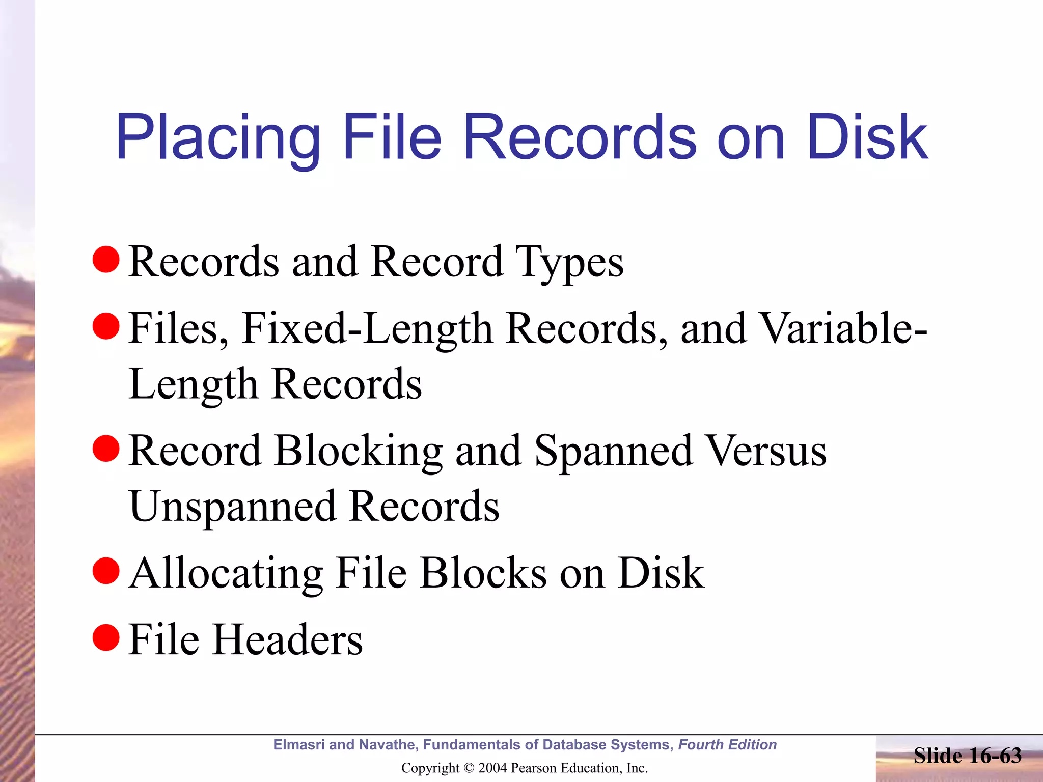Elmasri and Navathe, Fundamentals of Database Systems, Fourth Edition
Copyright © 2004 Pearson Education, Inc.
Slide 16-63
Placing File Records on Disk
Records and Record Types
Files, Fixed-Length Records, and Variable-
Length Records
Record Blocking and Spanned Versus
Unspanned Records
Allocating File Blocks on Disk
File Headers
 