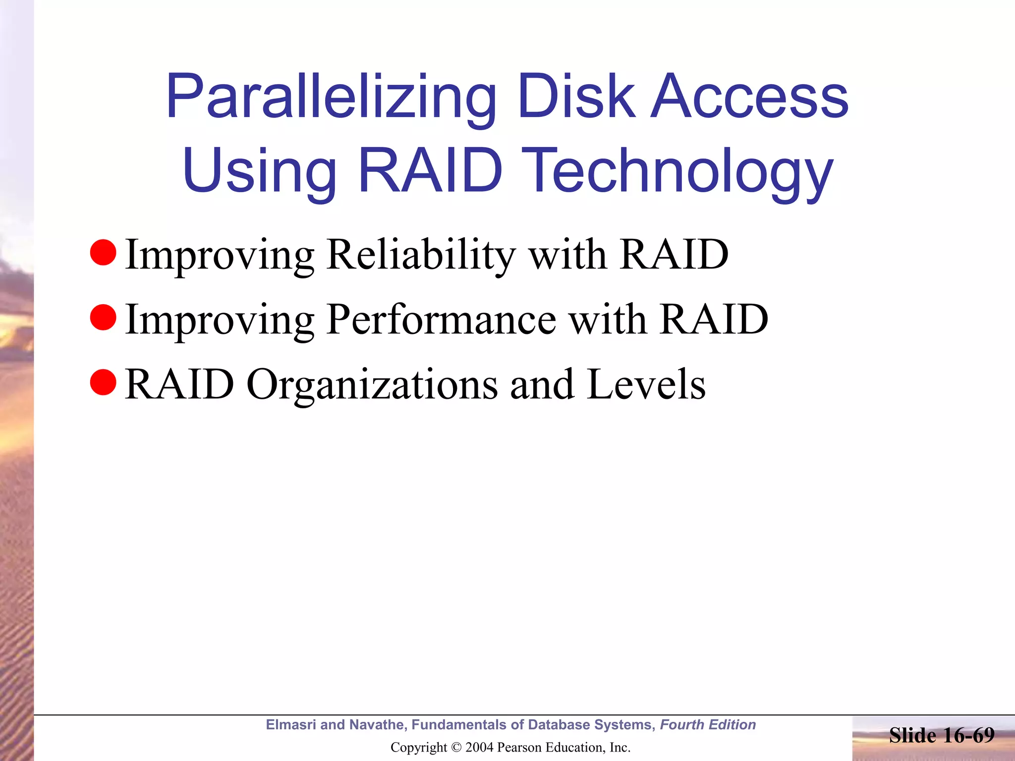 Elmasri and Navathe, Fundamentals of Database Systems, Fourth Edition
Copyright © 2004 Pearson Education, Inc.
Slide 16-69
Parallelizing Disk Access
Using RAID Technology
Improving Reliability with RAID
Improving Performance with RAID
RAID Organizations and Levels
 
