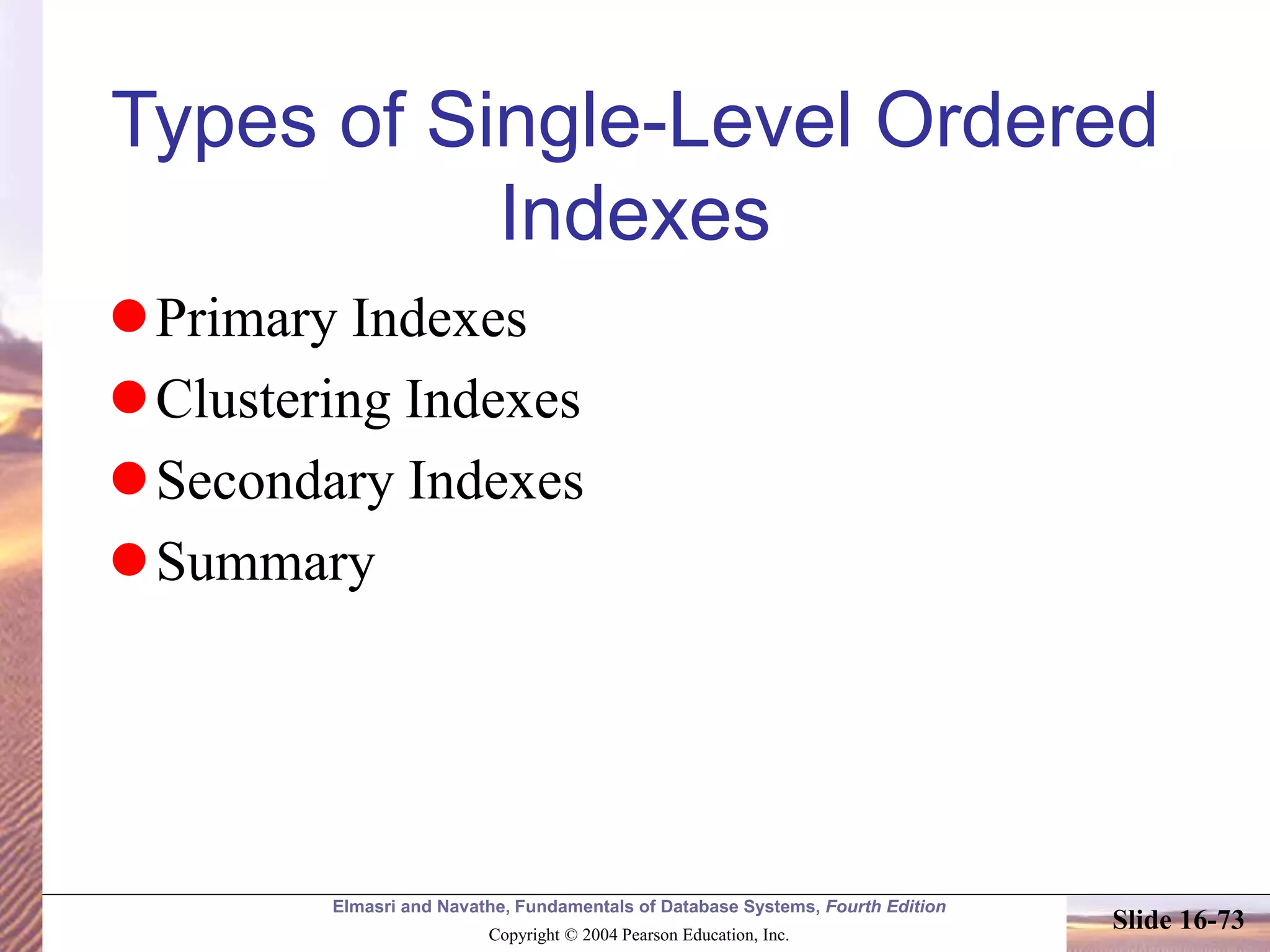 Elmasri and Navathe, Fundamentals of Database Systems, Fourth Edition
Copyright © 2004 Pearson Education, Inc.
Slide 16-73
Types of Single-Level Ordered
Indexes
Primary Indexes
Clustering Indexes
Secondary Indexes
Summary
 