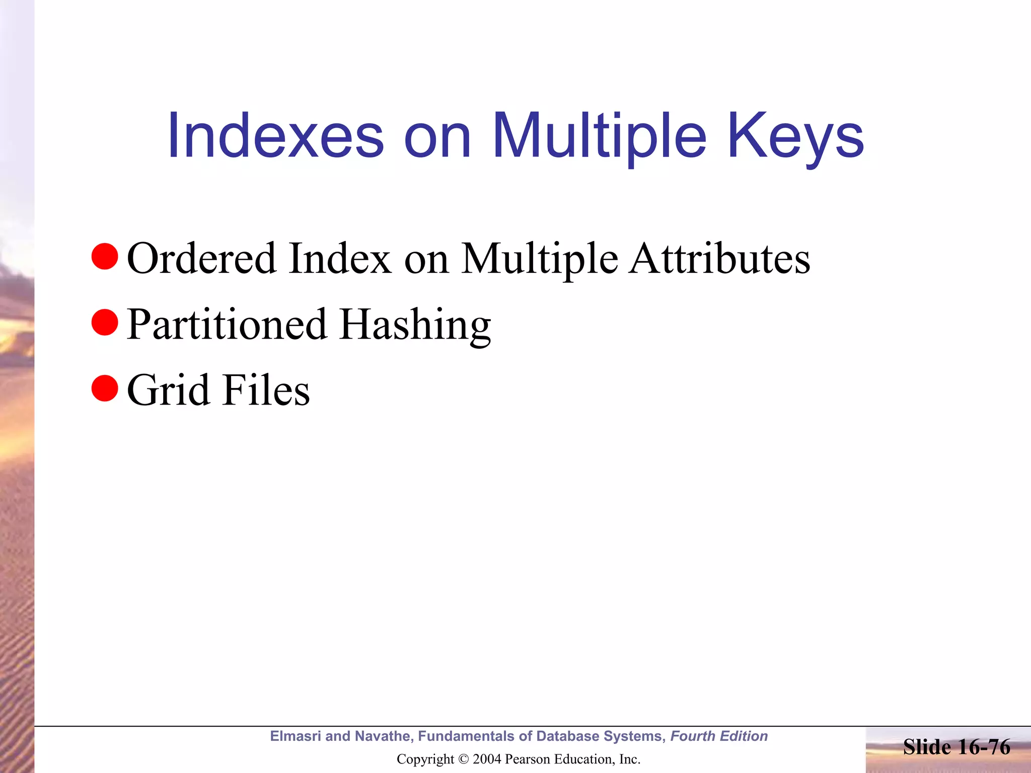 Elmasri and Navathe, Fundamentals of Database Systems, Fourth Edition
Copyright © 2004 Pearson Education, Inc.
Slide 16-76
Indexes on Multiple Keys
Ordered Index on Multiple Attributes
Partitioned Hashing
Grid Files
 