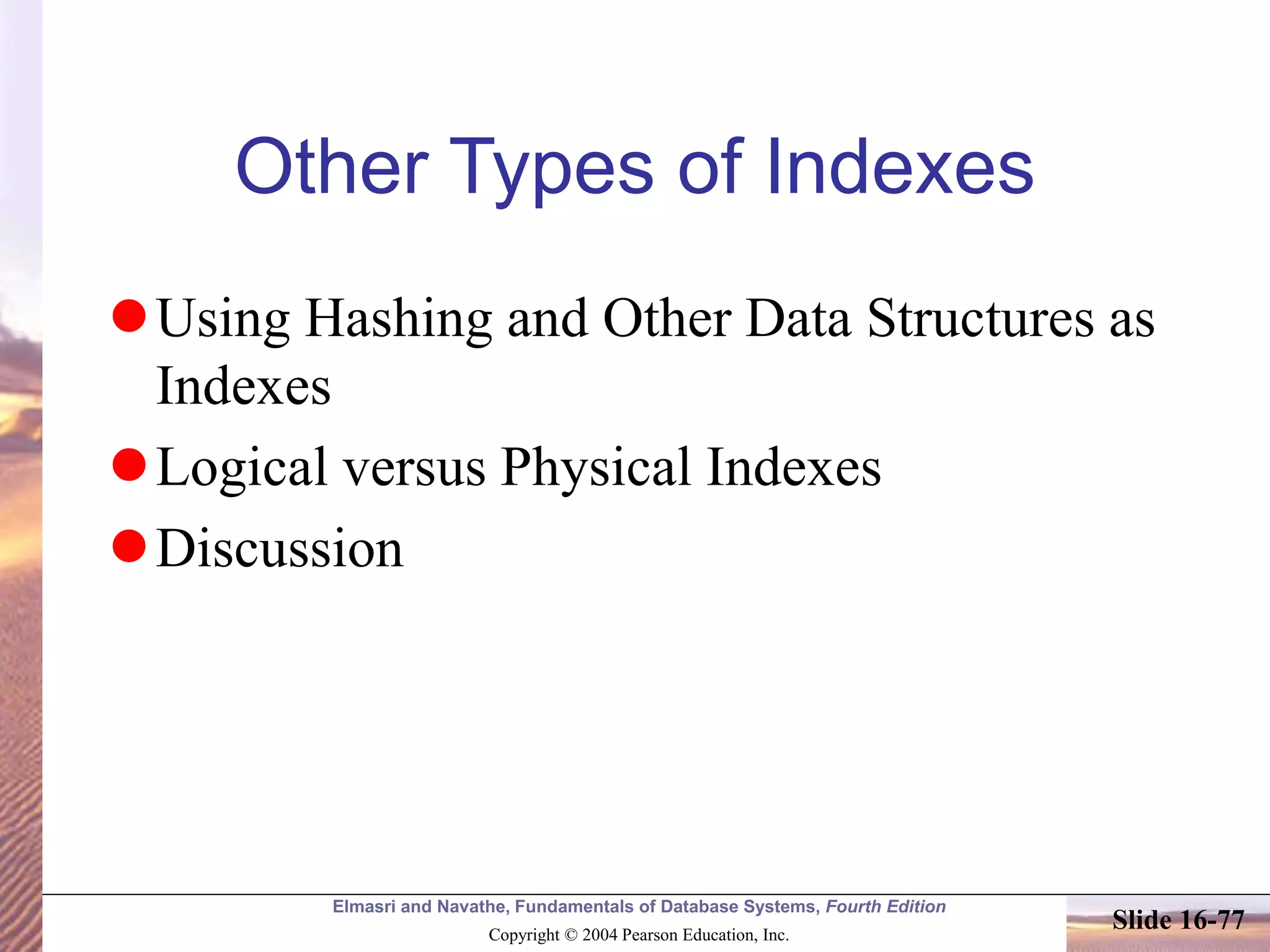 Elmasri and Navathe, Fundamentals of Database Systems, Fourth Edition
Copyright © 2004 Pearson Education, Inc.
Slide 16-77
Other Types of Indexes
Using Hashing and Other Data Structures as
Indexes
Logical versus Physical Indexes
Discussion
 