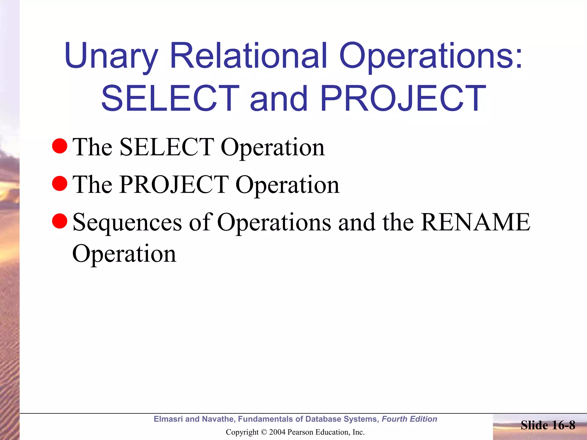 Elmasri and Navathe, Fundamentals of Database Systems, Fourth Edition
Copyright © 2004 Pearson Education, Inc.
Slide 16-8
Unary Relational Operations:
SELECT and PROJECT
The SELECT Operation
The PROJECT Operation
Sequences of Operations and the RENAME
Operation
 