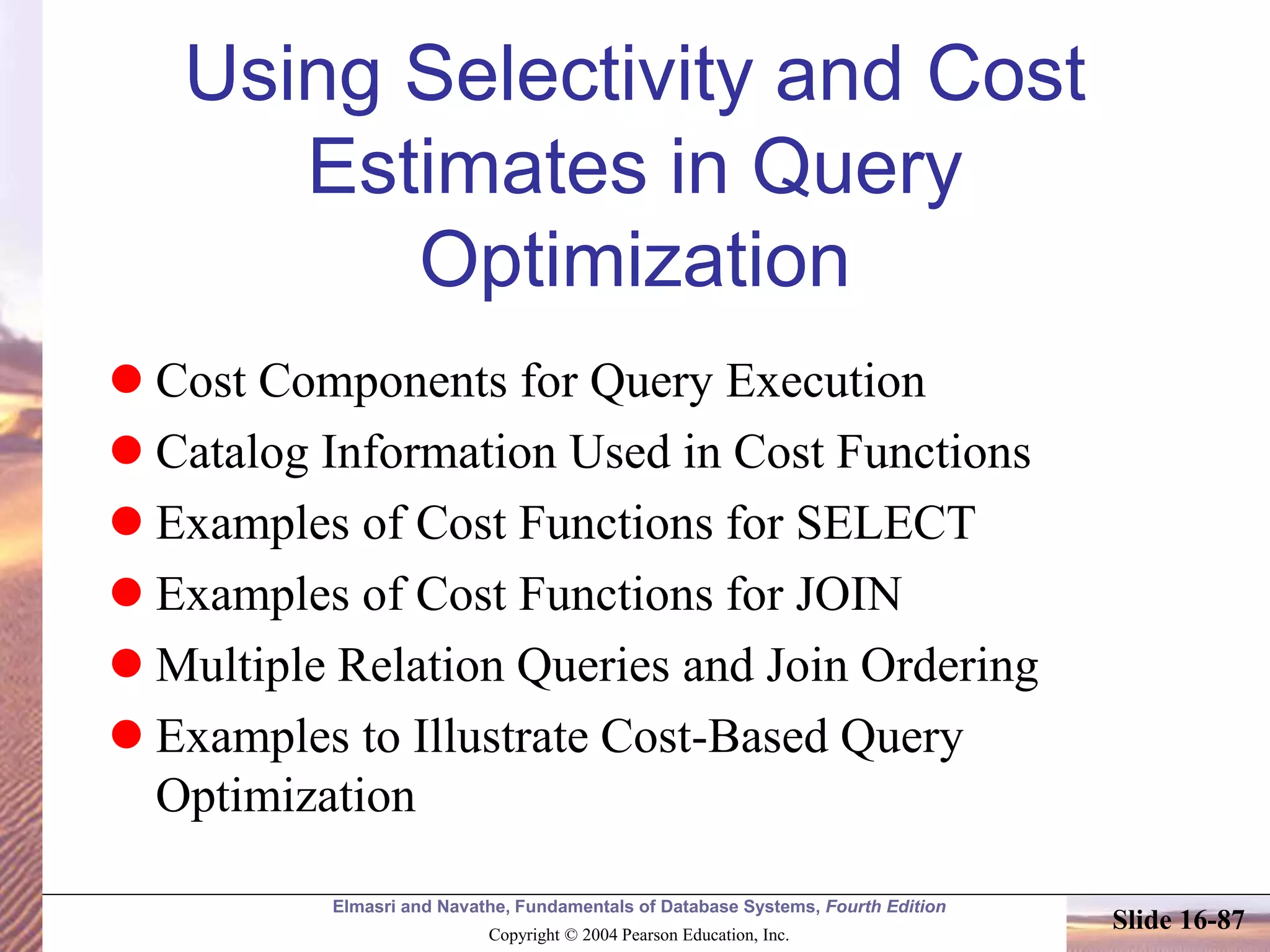 Elmasri and Navathe, Fundamentals of Database Systems, Fourth Edition
Copyright © 2004 Pearson Education, Inc.
Slide 16-87
Using Selectivity and Cost
Estimates in Query
Optimization
 Cost Components for Query Execution
 Catalog Information Used in Cost Functions
 Examples of Cost Functions for SELECT
 Examples of Cost Functions for JOIN
 Multiple Relation Queries and Join Ordering
 Examples to Illustrate Cost-Based Query
Optimization
 