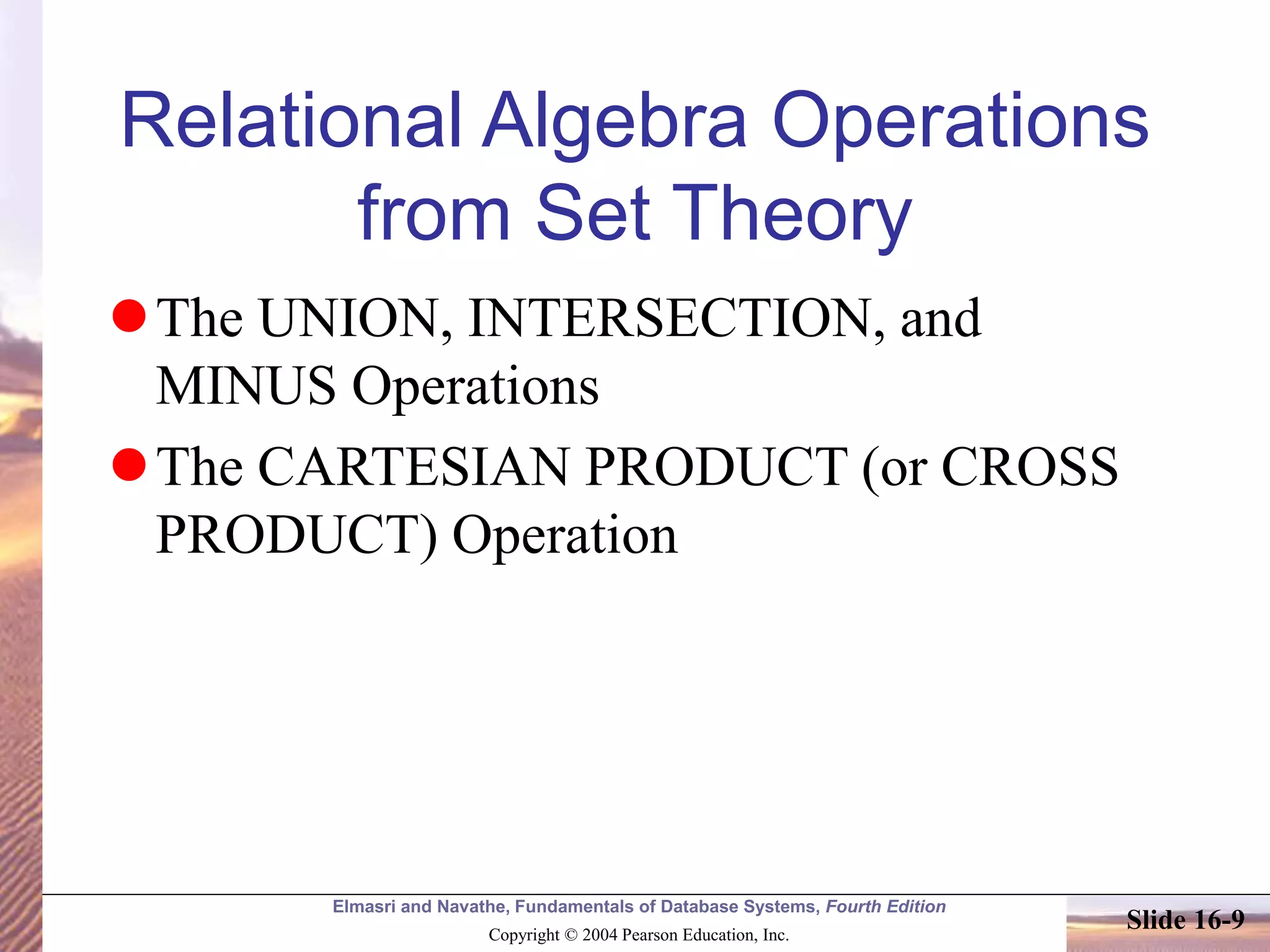 Elmasri and Navathe, Fundamentals of Database Systems, Fourth Edition
Copyright © 2004 Pearson Education, Inc.
Slide 16-9
Relational Algebra Operations
from Set Theory
The UNION, INTERSECTION, and
MINUS Operations
The CARTESIAN PRODUCT (or CROSS
PRODUCT) Operation
 