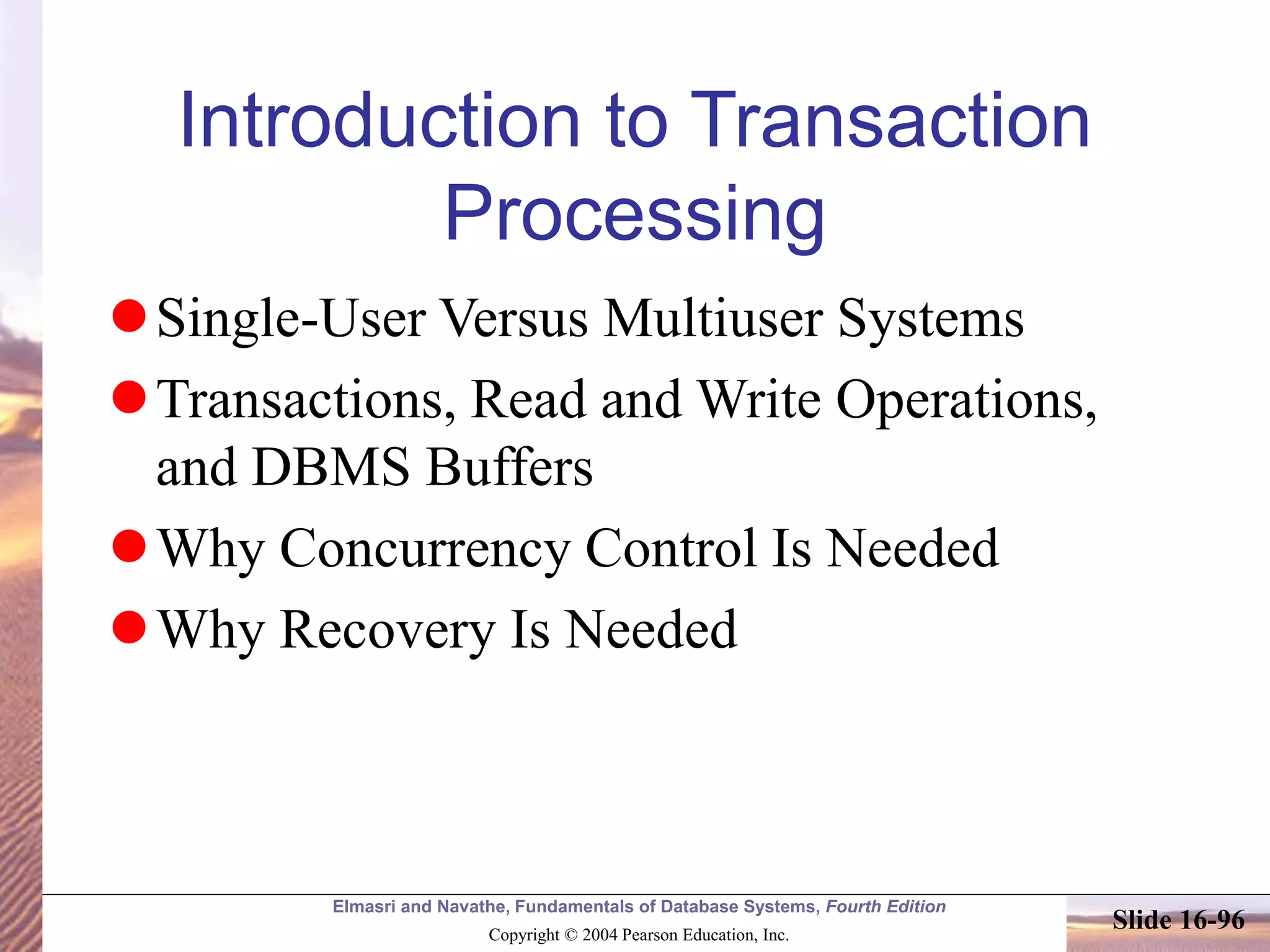 Elmasri and Navathe, Fundamentals of Database Systems, Fourth Edition
Copyright © 2004 Pearson Education, Inc.
Slide 16-96
Introduction to Transaction
Processing
Single-User Versus Multiuser Systems
Transactions, Read and Write Operations,
and DBMS Buffers
Why Concurrency Control Is Needed
Why Recovery Is Needed
 