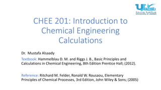 CHEE 201: Introduction to
Chemical Engineering
Calculations
Dr. Mustafa Alsaady
Textbook: Hammelblau D. M. and Riggs J. B., Basic Principles and
Calculations in Chemical Engineering, 8th Edition Prentice Hall; (2012).
Reference: Ritchard M. Felder, Ronald W. Rousaou, Elementary
Principles of Chemical Processes, 3rd Edition, John Wiley & Sons; (2005)
 