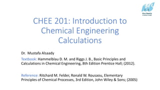 CHEE 201: Introduction to
Chemical Engineering
Calculations
Dr. Mustafa Alsaady
Textbook: Hammelblau D. M. and Riggs J. B., Basic Principles and
Calculations in Chemical Engineering, 8th Edition Prentice Hall; (2012).
Reference: Ritchard M. Felder, Ronald W. Rousaou, Elementary
Principles of Chemical Processes, 3rd Edition, John Wiley & Sons; (2005)
 