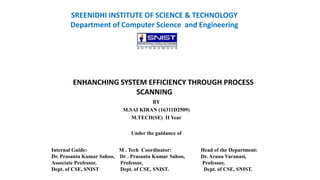 SREENIDHI INSTITUTE OF SCIENCE & TECHNOLOGY
Department of Computer Science and Engineering
ENHANCHING SYSTEM EFFICIENCY THROUGH PROCESS
SCANNING
BY
M.SAI KIRAN (16311D2509)
M.TECH(SE) II Year
Under the guidance of
Internal Guide: M . Tech Coordinator: Head of the Department:
Dr. Prasanta Kumar Sahoo, Dr . Prasanta Kumar Sahoo, Dr. Aruna Varanasi,
Associate Professor, Professor, Professor,
Dept. of CSE, SNIST Dept. of CSE, SNIST. Dept. of CSE, SNIST.
 