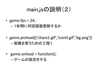 main.jsの説明（２）	
•  game.fps	
  =	
  24;	
  
– １秒間に何回画面更新するか	
  
•  game.preload(['chara1.gif','icon0.gif','bg.png'])	
  
– ...