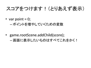 スコアをつけます！（とりあえず表示）	
•  var	
  point	
  =	
  0;	
  
– ポイントを増やしていくための変数	
  
•  	
  game.rootScene.addChild(score);	
  
– 画面に...