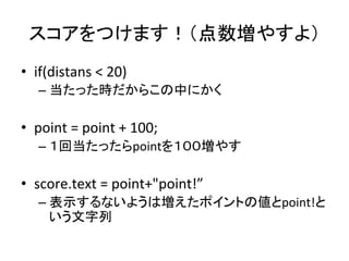 スコアをつけます！（点数増やすよ）	
•  if(distans	
  <	
  20)	
  
– 当たった時だからこの中にかく	
  
•  point	
  =	
  point	
  +	
  100;	
  
– １回当たったらpoi...