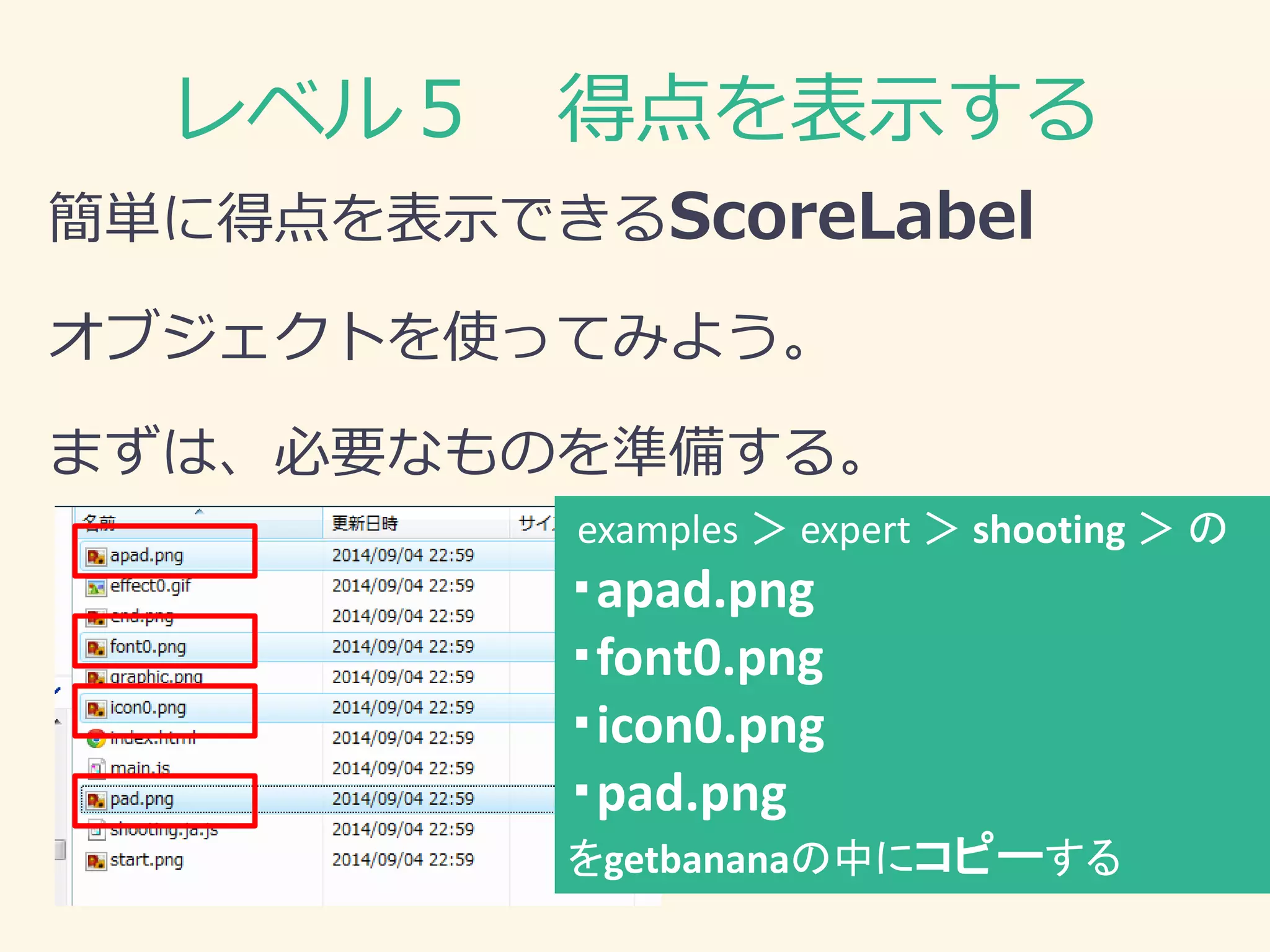 レベル５ 得点を表示する 
簡単に得点を表示できるScoreLabel 
オブジェクトを使ってみよう。 
まずは、必要なものを準備する。 
examples ＞ expert ＞ shooting ＞ の 
・apad.png 
・font0.png 
・icon0.png 
・pad.png 
をgetbananaの中にコピーする  