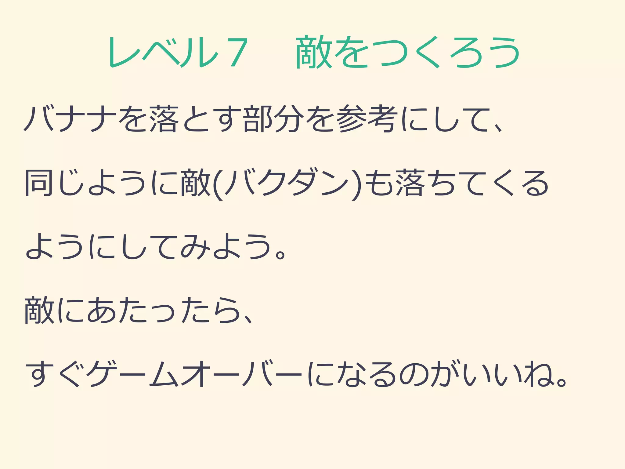 レベル７ 敵をつくろう 
バナナを落とす部分を参考にして、 
同じように敵(バクダン)も落ちてくる 
ようにしてみよう。 
敵にあたったら、 
すぐゲームオーバーになるのがいいね。  